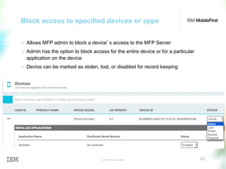 © 2015 IBM Corporation 42
Block access to specified devices or apps
+  Allows MFP admin to block a device’s access to the MFP Server
+  Admin has the option to block access for the entire device or for a particular
application on the device
+  Device can be marked as stolen, lost, or disabled for record keeping
 