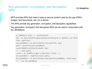 © 2015 IBM Corporation 43
Key generation, encryption, and decryption
APIs
+  MFP provides APIs that make it easy to secure content used by the app (PDFs,
images, text documents, etc.) on a device
+  The APIs provide key generation, encryption, and decryption capabilities
+  Key generation, encryption and decryption APIs can be used in conjunction with
the JSONStore
 