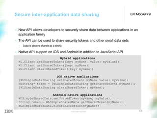 © 2015 IBM Corporation 44
Secure inter-application data sharing
+  New API allows developers to securely share data between applications in an
application family
+  The API can be used to share security tokens and other small data sets
•  Data is always shared as a string
+  Native API support on iOS and Android in addition to JavaScript API
Hybrid applications
WL.Client.setSharedToken({key: myName, value: myValue})
WL.Client.getSharedToken({key: myName})
WL.Client.clearSharedToken({key: myName})
iOS native applications
[WLSimpleDataSharing setSharedToken: myName value: myValue];
NSString* token = [WLSimpleDataSharing getSharedToken: myName]];
[WLSimpleDataSharing clearSharedToken: myName];
Android native applications
WLSimpleSharedData.setSharedToken(myName, myValue);
String token = WLSimpleSharedData.getSharedToken(myName);
WLSimpleSharedData.clearSharedToken(myName);
 