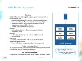 © 2015 IBM Corporation 48
MFP Server: Adapters
Run time
+  Lightweight server-side logic to expose systems of records in a
mobile-friendly way
•  Automatic JSON transformation of enterprise data for quick
transport and ease of consumption by mobile developer
•  Server-side service composition to reduce number of
requests over slow mobile network
•  XSLT to reduce fat SOAP responses
+  Security
•  Automatic enablement of server-side authentication
control and audit
+  Analytics
•  Automatic collection of user actions and device and
app properties
+  Data sync
•  Enables synchronization with on-device JSON Store
+  Mobile user engagement
•  Push notifications and geo-based event management
For the server developer
+  JS anywhere: Simple APIs for server-side JavaScript development
+  Extensibility: Java API for custom adapters
For the client developer
+  Easy-to-use, consistent client-side API to call any back-end system
MFP Server
SQL /
JDBC
SOAP /
HTTP
JMS
CAST
IRON
REST
Java
Extension
Enterprise back-ends and
cloud servicesEnterprise back-ends and
cloud servicesEnterprise back-ends and
cloud services
 
