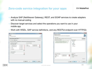 © 2015 IBM Corporation 49
Zero-code service integration for your apps
+  Analyze SAP (NetWeaver Gateway), REST, and SOAP services to create adapters
with no manual coding
+  Discover target services and select the operations you want to use in your
mobile app
+  Work with WSDL, SAP service definitions, and any RESTful endpoint over HTTP(S)
 