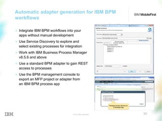 © 2015 IBM Corporation 50
Automatic adapter generation for IBM BPM
workflows
+  Integrate IBM BPM workflows into your
apps without manual development
+  Use Service Discovery to explore and
select existing processes for integration
+  Work with IBM Business Process Manager
v8.5.6 and above
+  Use a standard BPM adapter to gain REST
access to processes
+  Use the BPM management console to
export an MFP project or adapter from
an IBM BPM process app
 