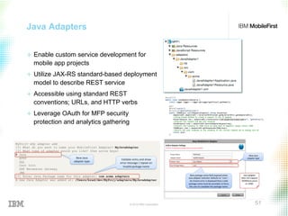 © 2015 IBM Corporation 51
Java Adapters
+  Enable custom service development for
mobile app projects
+  Utilize JAX-RS standard-based deployment
model to describe REST service
+  Accessible using standard REST
conventions; URLs, and HTTP verbs
+  Leverage OAuth for MFP security
protection and analytics gathering
 