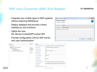 © 2015 IBM Corporation 52
SAP Java Connector (SAP JCo) Adapter
+  Integrate your mobile apps to SAP systems
without requiring NetWeaver
+  Deploy adapters that provide a direct
interface to JCo functions
+  Utilize the new
WL.Server.invokeSAPFunction API
+  Provide configuration info for SAP server
and user authentication
 