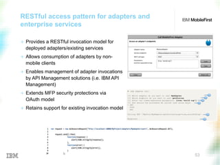 © 2015 IBM Corporation 53
RESTful access pattern for adapters and
enterprise services
+  Provides a RESTful invocation model for
deployed adapters/existing services
+  Allows consumption of adapters by non-
mobile clients
+  Enables management of adapter invocations
by API Management solutions (i.e. IBM API
Management)
+  Extends MFP security protections via
OAuth model
+  Retains support for existing invocation model
 