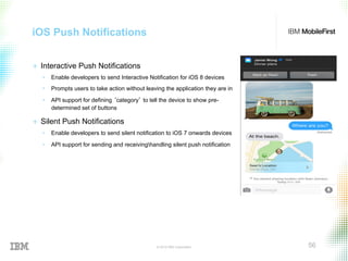 © 2015 IBM Corporation 56
iOS Push Notifications
+  Interactive Push Notifications
•  Enable developers to send Interactive Notification for iOS 8 devices
•  Prompts users to take action without leaving the application they are in
•  API support for defining ‘category’ to tell the device to show pre-
determined set of buttons
+  Silent Push Notifications
•  Enable developers to send silent notification to iOS 7 onwards devices
•  API support for sending and receivinghandling silent push notification
 