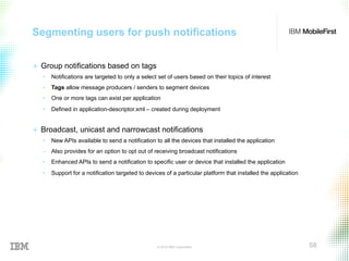© 2015 IBM Corporation 58
Segmenting users for push notifications
+  Group notifications based on tags
•  Notifications are targeted to only a select set of users based on their topics of interest
•  Tags allow message producers / senders to segment devices
•  One or more tags can exist per application
•  Defined in application-descriptor.xml – created during deployment
+  Broadcast, unicast and narrowcast notifications
•  New APIs available to send a notification to all the devices that installed the application
‒  Also provides for an option to opt out of receiving broadcast notifications
•  Enhanced APIs to send a notification to specific user or device that installed the application
•  Support for a notification targeted to devices of a particular platform that installed the application
 