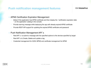 © 2015 IBM Corporation 59
Push notification management features
+  APNS Certification Expiration Management
•  Detect if the application has APNS certificate and then display the ‘certification expiration date:
’ on the application catalog in the console.
•  Provide warning message while deploying the app with already expired APNS certificate
•  Provide REST API support for updating the expired APNS certificate and password
+  Push Notification Management API’s
•  Rest API’s to submit a message with the specified options to the devices specified by target
•  Rest API’s to Create, Delete and update a tag
•  Credential management for GCM, MPNS and certificate management for APNS
 