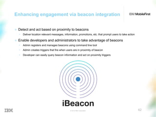 © 2015 IBM Corporation 62
Enhancing engagement via beacon integration
+  Detect and act based on proximity to beacons
•  Deliver location relevant messages, information, promotions, etc. that prompt users to take action
+  Enable developers and administrators to take advantage of beacons
•  Admin registers and manages beacons using command line tool
•  Admin creates triggers that fire when users are in proximity of beacon
•  Developer can easily query beacon information and act on proximity triggers
 