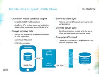 © 2015 IBM Corporation 63
Mobile Data support: JSON Store
+  On-device, mobile database support
•  Embedded JSON mobile database
•  JavaScript APIs to store, query and update the
data in offline mode using MongoDB-like APIs
+  Encrypt sensitive data
•  Using a key provided by developer or obtained
as user’s password
•  Apple Touch ID support
•  FIPS140-2-compliant
+  Server-to-client Sync
•  Retrieve, store and keep data store up-to-date
using adapters
+  Client-to-server Sync
•  Simplify write actions on data while the app is
offline and send these actions to the server
+  Enterprise API-based
•  Leverages corporate API / SOA layer to access
sensitive enterprise data
CorporateSOA/
EnterpriseBus
MFP
Server
MFP
Adapter
JSON
XML, JDBC, …Mobile App
Back-end
system or
database
JSON
Store
 