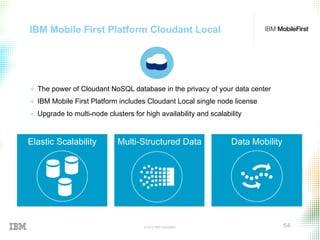 © 2015 IBM Corporation 64
IBM Mobile First Platform Cloudant Local
+  The power of Cloudant NoSQL database in the privacy of your data center
+  IBM Mobile First Platform includes Cloudant Local single node license
+  Upgrade to multi-node clusters for high availability and scalability
Elastic Scalability Multi-Structured Data Data Mobility
 