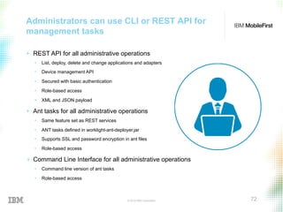 © 2015 IBM Corporation 72
Administrators can use CLI or REST API for
management tasks
+  REST API for all administrative operations
•  List, deploy, delete and change applications and adapters
•  Device management API
•  Secured with basic authentication
•  Role-based access
•  XML and JSON payload
+  Ant tasks for all administrative operations
•  Same feature set as REST services
•  ANT tasks defined in worklight-ant-deployer.jar
•  Supports SSL and password encryption in ant files
•  Role-based access
+  Command Line Interface for all administrative operations
•  Command line version of ant tasks
•  Role-based access
 