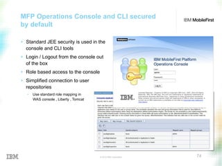 © 2015 IBM Corporation 74
MFP Operations Console and CLI secured
by default
+  Standard JEE security is used in the
console and CLI tools
+  Login / Logout from the console out
of the box
+  Role based access to the console
+  Simplified connection to user
repositories
•  Use standard role mapping in
WAS console , Liberty , Tomcat
 