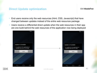 © 2015 IBM Corporation 80
Direct Update optimization
+  End users receive only the web resources (html, CSS, Javascript) that have
changed between updates instead of the entire web resources package
+  Users receive a differential direct update when the web resources in their app
are one build behind the web resources of the application now being deployed
 