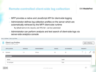 © 2015 IBM Corporation 81
Remote-controlled client-side log collection
+  MFP provides a native and JavaScript API for client-side logging
+  Administrator defines log collection profiles on the server which are
automatically retrieved by the MFP client-side runtime
•  By default sent on init, resume, and 75% full – can be customized
+  Administrator can perform analysis and text search of client-side logs via
server-side analytics console
 