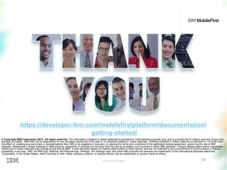 © 2015 IBM Corporation 94
© Copyright IBM Corporation 2013. All rights reserved. The information contained in these materials is provided for informational purposes only, and is provided AS IS without warranty of any kind,
express or implied. IBM shall not be responsible for any damages arising out of the use of, or otherwise related to, these materials. Nothing contained in these materials is intended to, nor shall have
the effect of, creating any warranties or representations from IBM or its suppliers or licensors, or altering the terms and conditions of the applicable license agreement governing the use of IBM
software. References in these materials to IBM products, programs, or services do not imply that they will be available in all countries in which IBM operates. Product release dates and/or capabilities
referenced in these materials may change at any time at IBM’s sole discretion based on market opportunities or other factors, and are not intended to be a commitment to future product or feature
availability in any way. IBM, the IBM logo, Rational, the Rational logo, Telelogic, the Telelogic logo, and other IBM products and services are trademarks of the International Business Machines
Corporation, in the United States, other countries or both. Other company, product, or service names may be trademarks or service marks of others.
https://developer.ibm.com/mobilefirstplatform/documentation/
getting-started/
 