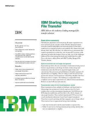 IBM Software
IBM Sterling Managed
File Transfer
IBM delivers the industry-leading managed file
transfer solution
Executive summary
Globalization, digitization and outsourcing all require organizations to
move and share greater amounts of data with their dynamic business
network of internal stakeholders and external partners. As this data is
transferred, it is targeted by hackers and criminals who commit fraud and
identity theft. And, all of this has to be addressed in an environment that
requires organizations to reduce the costs of manual IT processes, while
supporting growth in the business. These are only a few of the challenges
businesses face when moving data inside and outside their four walls.
Now is the time to address them with IBM®
Sterling Managed File
Transfer solution.
Data movement can no longer be ignored
Exponential growth in the size and volume of information being moved
between organizations is stretching the limits of data storage and
transmission networks. Driven by expanded supply chains, and
outsourcing of key processes and globalization of market segments, IT
departments are struggling. They are trying to meet the service level
agreements and new customer/partner onboarding schedules that their
businesses need to compete. The challenge is compounded when
compliance and security requirements are added to these transmissions.
Business-as-usual will not work anymore.
Transmission silos do not meet business needs
Many organizations have multiple technologies and departments to
help manage the movement of critical corporate data. For batch
transfers there are data transmission departments. For EDI there are
B2B integration platforms, and then there is the whole category of
unmanaged transfers. These include departmental FTP servers, large
e-mail attachments and project-based, hand scripted exceptions.
These have created a growing risk that companies can no longer afford.
This structure leaves organizations facing issues including:
Lack of protection and controls around sensitive corporate data•	
Failure to meet service level agreements and processing windows that•	
wait on transmissions to complete
Overview
In this solution overview,
you will learn:
The limitations of current methods for•	
moving data
How IBM’s industry-leading solutions•	
can help reduce the costs and
complexities of current data transfer
methods
How security and compliance concerns•	
can be addressed for data movement
Benefits
Helps remove risks associated with•	
unmanaged file transfers
Helps meet SLAs and improves•	
customer satisfaction
Increases business efficiency through•	
fewer exceptions
Improves performance and reliability•	
 