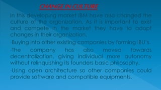 In this developing market IBM have also changed the
culture of the organization. As it is important to exist
and compete in the market they have to adopt
changes in their organization.
•Buying into other existing companies by forming IBU’s.
•The company has also moved towards
decentralization, giving individual more autonomy
without relinquishing its founders basic philosophy.
•Using open architecture so other companies could
provide software and compatible equipments.
 