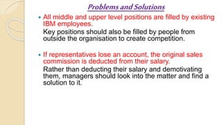 ProblemsandSolutions
 All middle and upper level positions are filled by existing
IBM employees.
Key positions should also be filled by people from
outside the organisation to create competition.
 If representatives lose an account, the original sales
commission is deducted from their salary.
Rather than deducting their salary and demotivating
them, managers should look into the matter and find a
solution to it.
 