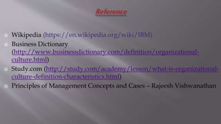  Wikipedia (https://en.wikipedia.org/wiki/IBM)
 Business Dictionary
(http://www.businessdictionary.com/definition/organizational-
culture.html)
 Study.com (http://study.com/academy/lesson/what-is-organizational-
culture-definition-characteristics.html)
 Principles of Management Concepts and Cases – Rajeesh Vishwanathan
 
