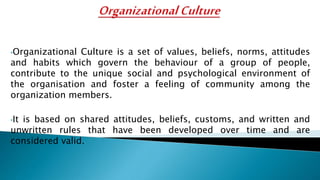 •Organizational Culture is a set of values, beliefs, norms, attitudes
and habits which govern the behaviour of a group of people,
contribute to the unique social and psychological environment of
the organisation and foster a feeling of community among the
organization members.
•It is based on shared attitudes, beliefs, customs, and written and
unwritten rules that have been developed over time and are
considered valid.
 