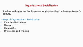 It refers to the process that helps new employees adapt to the organisation’s
culture.
 Ways of Organisational Socialization
 Company Newsletters
 Manuals
 Handbooks
 Orientation and Training
 
