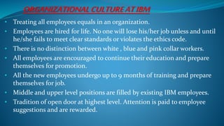 ORGANIZATIONALCULTUREATIBM
• Treating all employees equals in an organization.
• Employees are hired for life. No one will lose his/her job unless and until
he/she fails to meet clear standards or violates the ethics code.
• There is no distinction between white , blue and pink collar workers.
• All employees are encouraged to continue their education and prepare
themselves for promotion.
• All the new employees undergo up to 9 months of training and prepare
themselves for job.
• Middle and upper level positions are filled by existing IBM employees.
• Tradition of open door at highest level. Attention is paid to employee
suggestions and are rewarded.
 