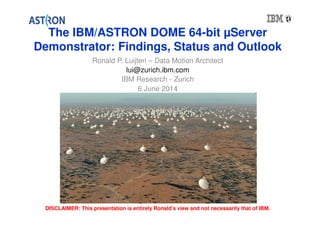The IBM/ASTRON DOME 64-bit μServer 
Demonstrator: Findings, Status and Outlook 
Ronald P. Luijten – Data Motion Architect 
lui@zurich.ibm.com 
IBM Research - Zurich 
6 June 2014 
DISCLAIMER: This presentation is entirely Ronald’s view and not necessarily that of IBM. 
 