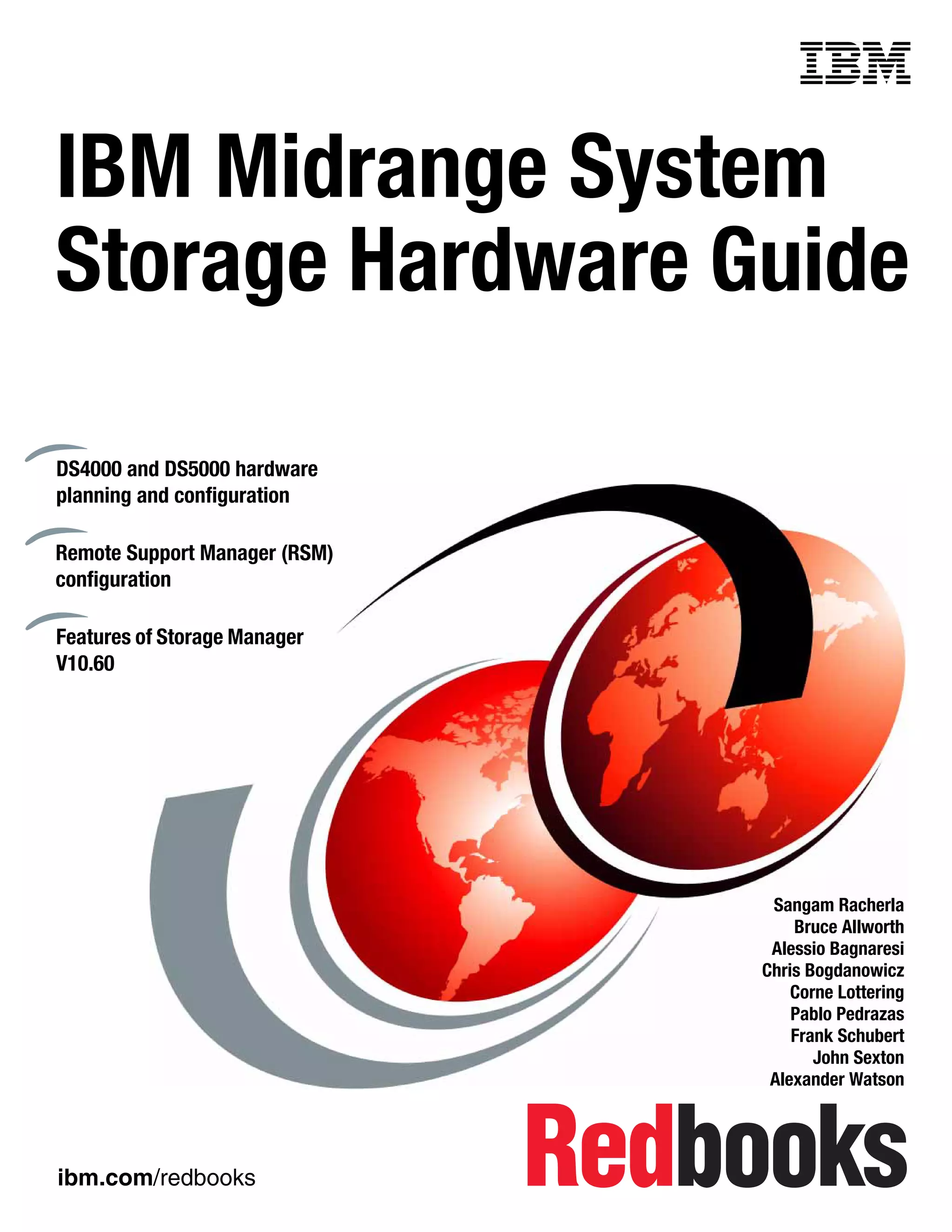 Front cover


IBM Midrange System
Storage Hardware Guide

DS4000 and DS5000 hardware
planning and configuration

Remote Support Manager (RSM)
configuration

Features of Storage Manager
V10.60




                                              Sangam Racherla
                                                 Bruce Allworth
                                              Alessio Bagnaresi
                                             Chris Bogdanowicz
                                                 Corne Lottering
                                                 Pablo Pedrazas
                                                 Frank Schubert
                                                    John Sexton
                                              Alexander Watson




ibm.com/redbooks
 