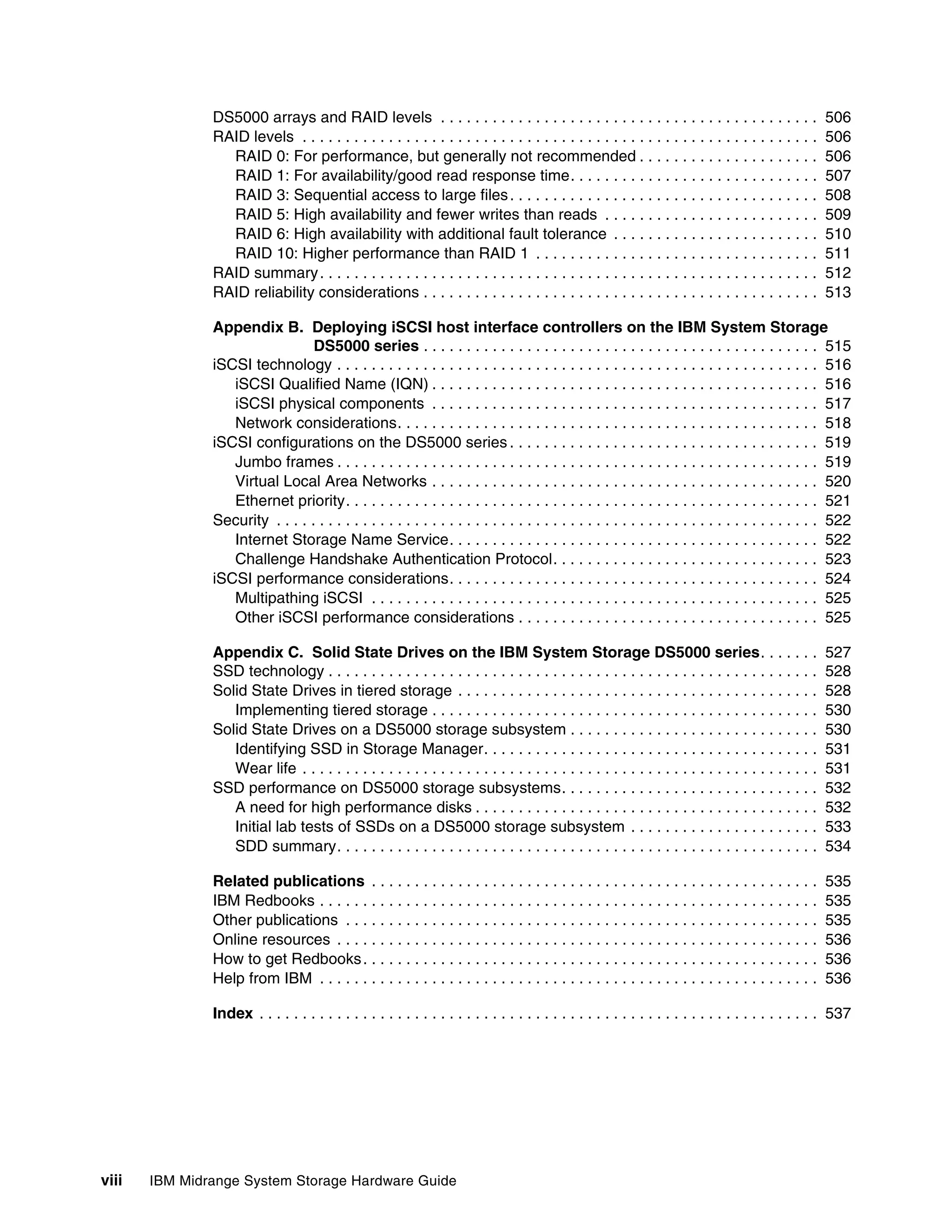 DS5000 arrays and RAID levels . . . . . . . . . . . . . . . . . . . . . . . . . . . . . . . . . . . . . . . . . . . .                  506
               RAID levels . . . . . . . . . . . . . . . . . . . . . . . . . . . . . . . . . . . . . . . . . . . . . . . . . . . . . . . . . . . .    506
                 RAID 0: For performance, but generally not recommended . . . . . . . . . . . . . . . . . . . . .                                     506
                 RAID 1: For availability/good read response time. . . . . . . . . . . . . . . . . . . . . . . . . . . . .                            507
                 RAID 3: Sequential access to large files . . . . . . . . . . . . . . . . . . . . . . . . . . . . . . . . . . . .                     508
                 RAID 5: High availability and fewer writes than reads . . . . . . . . . . . . . . . . . . . . . . . . .                              509
                 RAID 6: High availability with additional fault tolerance . . . . . . . . . . . . . . . . . . . . . . . .                            510
                 RAID 10: Higher performance than RAID 1 . . . . . . . . . . . . . . . . . . . . . . . . . . . . . . . . .                            511
               RAID summary . . . . . . . . . . . . . . . . . . . . . . . . . . . . . . . . . . . . . . . . . . . . . . . . . . . . . . . . . .       512
               RAID reliability considerations . . . . . . . . . . . . . . . . . . . . . . . . . . . . . . . . . . . . . . . . . . . . . .            513

               Appendix B. Deploying iSCSI host interface controllers on the IBM System Storage
                                 DS5000 series . . . . . . . . . . . . . . . . . . . . . . . . . . . . . . . . . . . . . . . . . . . . . . 515
               iSCSI technology . . . . . . . . . . . . . . . . . . . . . . . . . . . . . . . . . . . . . . . . . . . . . . . . . . . . . . . . 516
                  iSCSI Qualified Name (IQN) . . . . . . . . . . . . . . . . . . . . . . . . . . . . . . . . . . . . . . . . . . . . . 516
                  iSCSI physical components . . . . . . . . . . . . . . . . . . . . . . . . . . . . . . . . . . . . . . . . . . . . . 517
                  Network considerations. . . . . . . . . . . . . . . . . . . . . . . . . . . . . . . . . . . . . . . . . . . . . . . . . 518
               iSCSI configurations on the DS5000 series . . . . . . . . . . . . . . . . . . . . . . . . . . . . . . . . . . . . 519
                  Jumbo frames . . . . . . . . . . . . . . . . . . . . . . . . . . . . . . . . . . . . . . . . . . . . . . . . . . . . . . . . 519
                  Virtual Local Area Networks . . . . . . . . . . . . . . . . . . . . . . . . . . . . . . . . . . . . . . . . . . . . . 520
                  Ethernet priority. . . . . . . . . . . . . . . . . . . . . . . . . . . . . . . . . . . . . . . . . . . . . . . . . . . . . . . 521
               Security . . . . . . . . . . . . . . . . . . . . . . . . . . . . . . . . . . . . . . . . . . . . . . . . . . . . . . . . . . . . . . . 522
                  Internet Storage Name Service. . . . . . . . . . . . . . . . . . . . . . . . . . . . . . . . . . . . . . . . . . . 522
                  Challenge Handshake Authentication Protocol. . . . . . . . . . . . . . . . . . . . . . . . . . . . . . . 523
               iSCSI performance considerations. . . . . . . . . . . . . . . . . . . . . . . . . . . . . . . . . . . . . . . . . . . 524
                  Multipathing iSCSI . . . . . . . . . . . . . . . . . . . . . . . . . . . . . . . . . . . . . . . . . . . . . . . . . . . . 525
                  Other iSCSI performance considerations . . . . . . . . . . . . . . . . . . . . . . . . . . . . . . . . . . . 525

               Appendix C. Solid State Drives on the IBM System Storage DS5000 series. . . . . . .                                                    527
               SSD technology . . . . . . . . . . . . . . . . . . . . . . . . . . . . . . . . . . . . . . . . . . . . . . . . . . . . . . . . .       528
               Solid State Drives in tiered storage . . . . . . . . . . . . . . . . . . . . . . . . . . . . . . . . . . . . . . . . . .               528
                  Implementing tiered storage . . . . . . . . . . . . . . . . . . . . . . . . . . . . . . . . . . . . . . . . . . . . .               530
               Solid State Drives on a DS5000 storage subsystem . . . . . . . . . . . . . . . . . . . . . . . . . . . . .                             530
                  Identifying SSD in Storage Manager. . . . . . . . . . . . . . . . . . . . . . . . . . . . . . . . . . . . . . .                     531
                  Wear life . . . . . . . . . . . . . . . . . . . . . . . . . . . . . . . . . . . . . . . . . . . . . . . . . . . . . . . . . . . .   531
               SSD performance on DS5000 storage subsystems. . . . . . . . . . . . . . . . . . . . . . . . . . . . . .                                532
                  A need for high performance disks . . . . . . . . . . . . . . . . . . . . . . . . . . . . . . . . . . . . . . . .                   532
                  Initial lab tests of SSDs on a DS5000 storage subsystem . . . . . . . . . . . . . . . . . . . . . .                                 533
                  SDD summary. . . . . . . . . . . . . . . . . . . . . . . . . . . . . . . . . . . . . . . . . . . . . . . . . . . . . . . .          534

               Related publications . . . . . . . . . . . . . . . . . . . . . . . . . . . . . . . . . . . . . . . . . . . . . . . . . . . .           535
               IBM Redbooks . . . . . . . . . . . . . . . . . . . . . . . . . . . . . . . . . . . . . . . . . . . . . . . . . . . . . . . . . .       535
               Other publications . . . . . . . . . . . . . . . . . . . . . . . . . . . . . . . . . . . . . . . . . . . . . . . . . . . . . . .       535
               Online resources . . . . . . . . . . . . . . . . . . . . . . . . . . . . . . . . . . . . . . . . . . . . . . . . . . . . . . . .       536
               How to get Redbooks . . . . . . . . . . . . . . . . . . . . . . . . . . . . . . . . . . . . . . . . . . . . . . . . . . . . .          536
               Help from IBM . . . . . . . . . . . . . . . . . . . . . . . . . . . . . . . . . . . . . . . . . . . . . . . . . . . . . . . . . .      536

               Index . . . . . . . . . . . . . . . . . . . . . . . . . . . . . . . . . . . . . . . . . . . . . . . . . . . . . . . . . . . . . . . . . 537




viii   IBM Midrange System Storage Hardware Guide
 