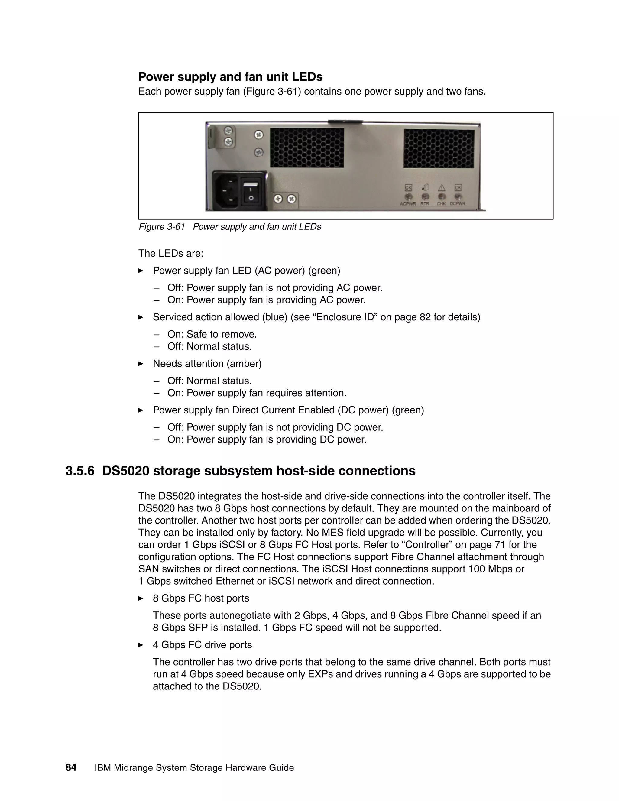 Power supply and fan unit LEDs
              Each power supply fan (Figure 3-61) contains one power supply and two fans.




              Figure 3-61 Power supply and fan unit LEDs

              The LEDs are:
                 Power supply fan LED (AC power) (green)
                 – Off: Power supply fan is not providing AC power.
                 – On: Power supply fan is providing AC power.
                 Serviced action allowed (blue) (see “Enclosure ID” on page 82 for details)
                 – On: Safe to remove.
                 – Off: Normal status.
                 Needs attention (amber)
                 – Off: Normal status.
                 – On: Power supply fan requires attention.
                 Power supply fan Direct Current Enabled (DC power) (green)
                 – Off: Power supply fan is not providing DC power.
                 – On: Power supply fan is providing DC power.


3.5.6 DS5020 storage subsystem host-side connections
              The DS5020 integrates the host-side and drive-side connections into the controller itself. The
              DS5020 has two 8 Gbps host connections by default. They are mounted on the mainboard of
              the controller. Another two host ports per controller can be added when ordering the DS5020.
              They can be installed only by factory. No MES field upgrade will be possible. Currently, you
              can order 1 Gbps iSCSI or 8 Gbps FC Host ports. Refer to “Controller” on page 71 for the
              configuration options. The FC Host connections support Fibre Channel attachment through
              SAN switches or direct connections. The iSCSI Host connections support 100 Mbps or
              1 Gbps switched Ethernet or iSCSI network and direct connection.
                 8 Gbps FC host ports
                 These ports autonegotiate with 2 Gbps, 4 Gbps, and 8 Gbps Fibre Channel speed if an
                 8 Gbps SFP is installed. 1 Gbps FC speed will not be supported.
                 4 Gbps FC drive ports
                 The controller has two drive ports that belong to the same drive channel. Both ports must
                 run at 4 Gbps speed because only EXPs and drives running a 4 Gbps are supported to be
                 attached to the DS5020.




84   IBM Midrange System Storage Hardware Guide
 