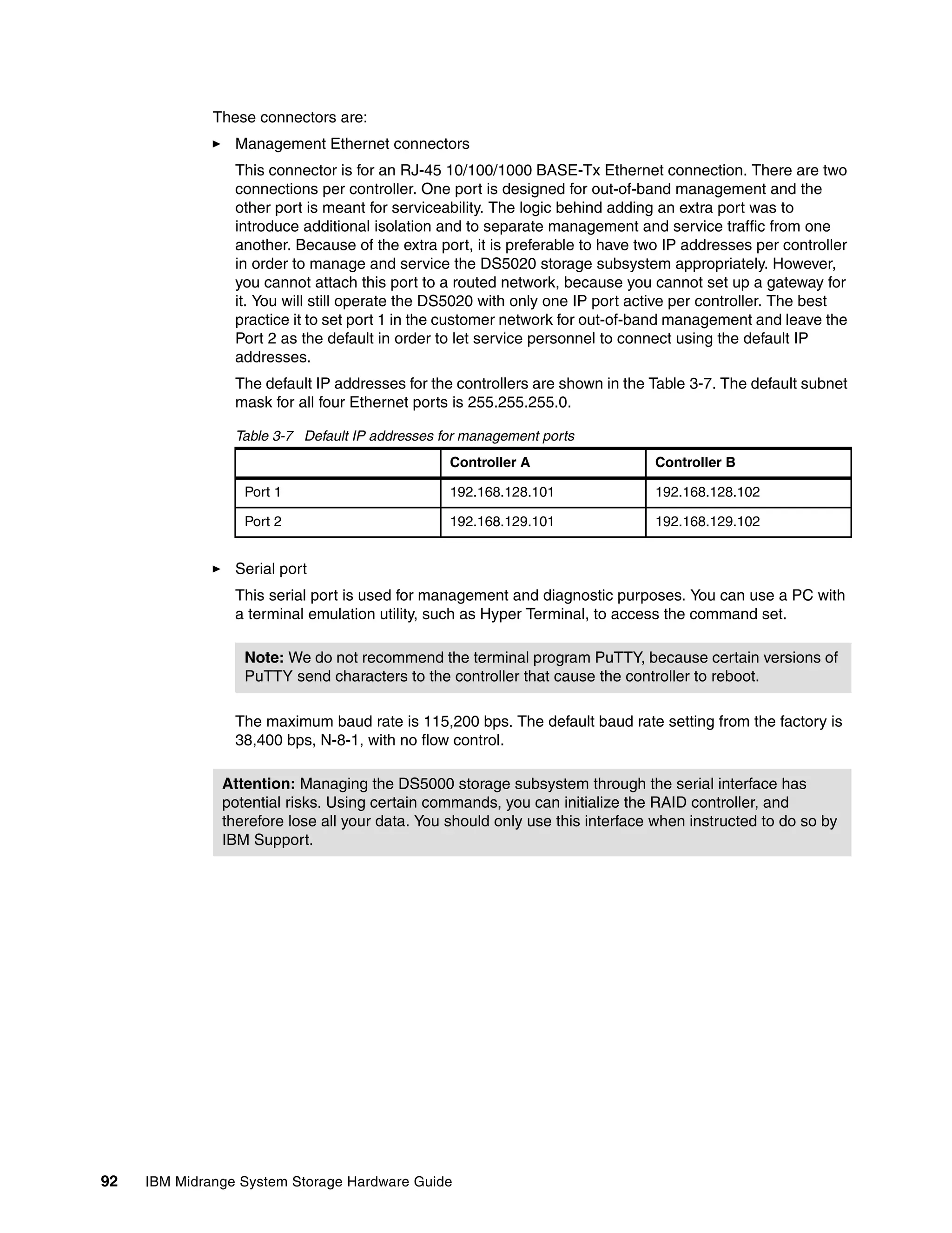 These connectors are:
                 Management Ethernet connectors
                 This connector is for an RJ-45 10/100/1000 BASE-Tx Ethernet connection. There are two
                 connections per controller. One port is designed for out-of-band management and the
                 other port is meant for serviceability. The logic behind adding an extra port was to
                 introduce additional isolation and to separate management and service traffic from one
                 another. Because of the extra port, it is preferable to have two IP addresses per controller
                 in order to manage and service the DS5020 storage subsystem appropriately. However,
                 you cannot attach this port to a routed network, because you cannot set up a gateway for
                 it. You will still operate the DS5020 with only one IP port active per controller. The best
                 practice it to set port 1 in the customer network for out-of-band management and leave the
                 Port 2 as the default in order to let service personnel to connect using the default IP
                 addresses.
                 The default IP addresses for the controllers are shown in the Table 3-7. The default subnet
                 mask for all four Ethernet ports is 255.255.255.0.

                 Table 3-7 Default IP addresses for management ports
                                                 Controller A                   Controller B

                  Port 1                         192.168.128.101                192.168.128.102

                  Port 2                         192.168.129.101                192.168.129.102


                 Serial port
                 This serial port is used for management and diagnostic purposes. You can use a PC with
                 a terminal emulation utility, such as Hyper Terminal, to access the command set.

                  Note: We do not recommend the terminal program PuTTY, because certain versions of
                  PuTTY send characters to the controller that cause the controller to reboot.

                 The maximum baud rate is 115,200 bps. The default baud rate setting from the factory is
                 38,400 bps, N-8-1, with no flow control.

               Attention: Managing the DS5000 storage subsystem through the serial interface has
               potential risks. Using certain commands, you can initialize the RAID controller, and
               therefore lose all your data. You should only use this interface when instructed to do so by
               IBM Support.




92   IBM Midrange System Storage Hardware Guide
 