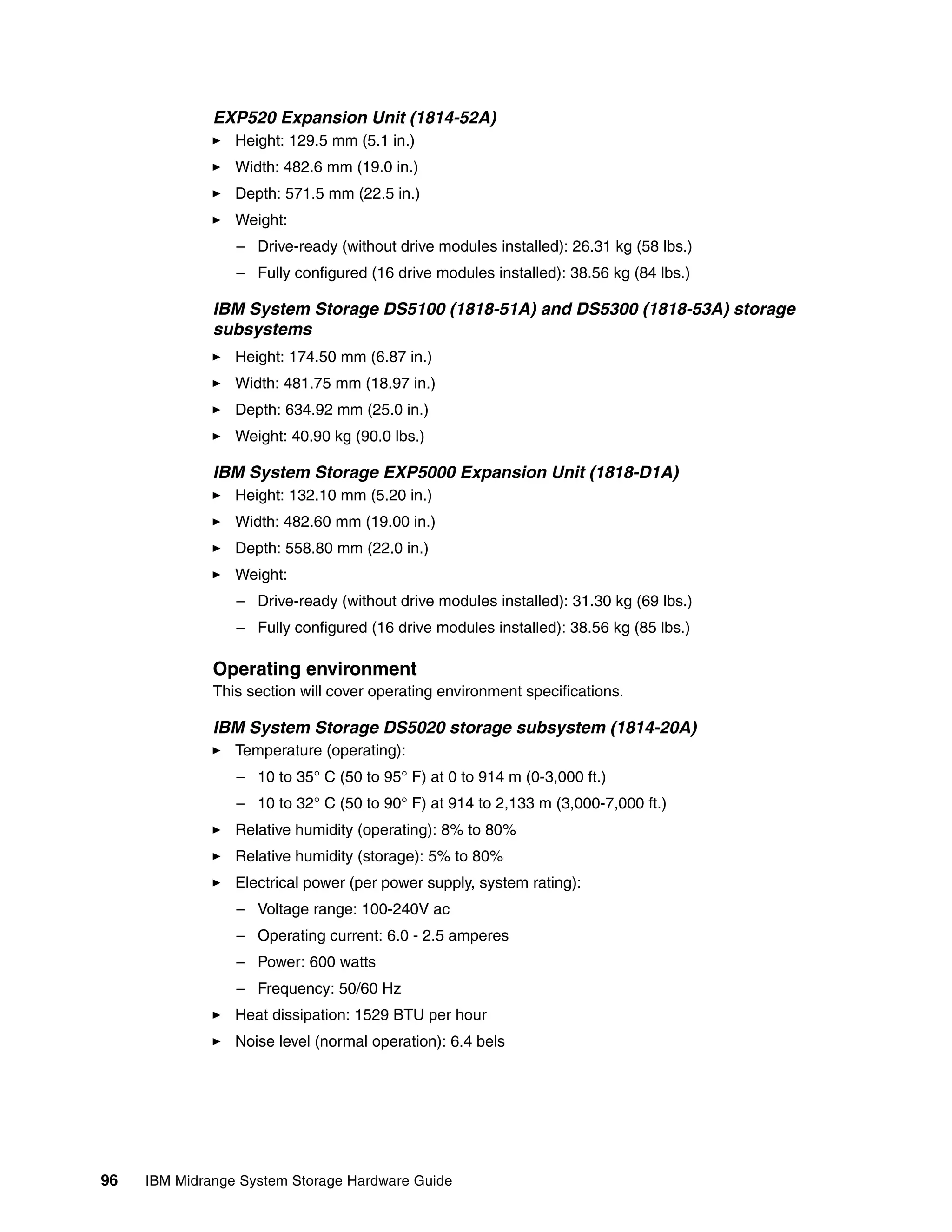 EXP520 Expansion Unit (1814-52A)
                 Height: 129.5 mm (5.1 in.)
                 Width: 482.6 mm (19.0 in.)
                 Depth: 571.5 mm (22.5 in.)
                 Weight:
                 – Drive-ready (without drive modules installed): 26.31 kg (58 lbs.)
                 – Fully configured (16 drive modules installed): 38.56 kg (84 lbs.)

              IBM System Storage DS5100 (1818-51A) and DS5300 (1818-53A) storage
              subsystems
                 Height: 174.50 mm (6.87 in.)
                 Width: 481.75 mm (18.97 in.)
                 Depth: 634.92 mm (25.0 in.)
                 Weight: 40.90 kg (90.0 lbs.)

              IBM System Storage EXP5000 Expansion Unit (1818-D1A)
                 Height: 132.10 mm (5.20 in.)
                 Width: 482.60 mm (19.00 in.)
                 Depth: 558.80 mm (22.0 in.)
                 Weight:
                 – Drive-ready (without drive modules installed): 31.30 kg (69 lbs.)
                 – Fully configured (16 drive modules installed): 38.56 kg (85 lbs.)

              Operating environment
              This section will cover operating environment specifications.

              IBM System Storage DS5020 storage subsystem (1814-20A)
                 Temperature (operating):
                 – 10 to 35° C (50 to 95° F) at 0 to 914 m (0-3,000 ft.)
                 – 10 to 32° C (50 to 90° F) at 914 to 2,133 m (3,000-7,000 ft.)
                 Relative humidity (operating): 8% to 80%
                 Relative humidity (storage): 5% to 80%
                 Electrical power (per power supply, system rating):
                 – Voltage range: 100-240V ac
                 – Operating current: 6.0 - 2.5 amperes
                 – Power: 600 watts
                 – Frequency: 50/60 Hz
                 Heat dissipation: 1529 BTU per hour
                 Noise level (normal operation): 6.4 bels




96   IBM Midrange System Storage Hardware Guide
 