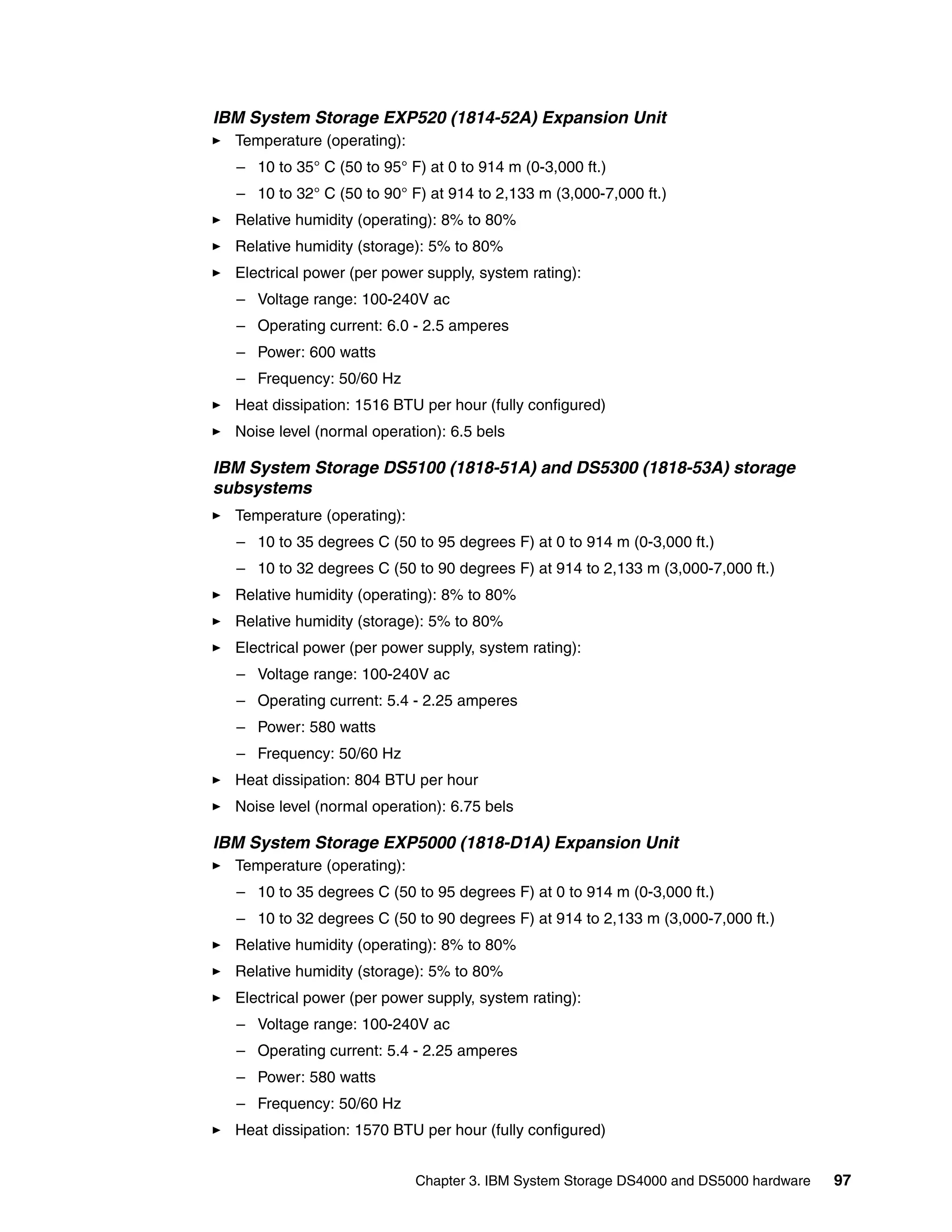 IBM System Storage EXP520 (1814-52A) Expansion Unit
  Temperature (operating):
  – 10 to 35° C (50 to 95° F) at 0 to 914 m (0-3,000 ft.)
  – 10 to 32° C (50 to 90° F) at 914 to 2,133 m (3,000-7,000 ft.)
  Relative humidity (operating): 8% to 80%
  Relative humidity (storage): 5% to 80%
  Electrical power (per power supply, system rating):
  – Voltage range: 100-240V ac
  – Operating current: 6.0 - 2.5 amperes
  – Power: 600 watts
  – Frequency: 50/60 Hz
  Heat dissipation: 1516 BTU per hour (fully configured)
  Noise level (normal operation): 6.5 bels

IBM System Storage DS5100 (1818-51A) and DS5300 (1818-53A) storage
subsystems
  Temperature (operating):
  – 10 to 35 degrees C (50 to 95 degrees F) at 0 to 914 m (0-3,000 ft.)
  – 10 to 32 degrees C (50 to 90 degrees F) at 914 to 2,133 m (3,000-7,000 ft.)
  Relative humidity (operating): 8% to 80%
  Relative humidity (storage): 5% to 80%
  Electrical power (per power supply, system rating):
  – Voltage range: 100-240V ac
  – Operating current: 5.4 - 2.25 amperes
  – Power: 580 watts
  – Frequency: 50/60 Hz
  Heat dissipation: 804 BTU per hour
  Noise level (normal operation): 6.75 bels

IBM System Storage EXP5000 (1818-D1A) Expansion Unit
  Temperature (operating):
  – 10 to 35 degrees C (50 to 95 degrees F) at 0 to 914 m (0-3,000 ft.)
  – 10 to 32 degrees C (50 to 90 degrees F) at 914 to 2,133 m (3,000-7,000 ft.)
  Relative humidity (operating): 8% to 80%
  Relative humidity (storage): 5% to 80%
  Electrical power (per power supply, system rating):
  – Voltage range: 100-240V ac
  – Operating current: 5.4 - 2.25 amperes
  – Power: 580 watts
  – Frequency: 50/60 Hz
  Heat dissipation: 1570 BTU per hour (fully configured)


                             Chapter 3. IBM System Storage DS4000 and DS5000 hardware   97
 