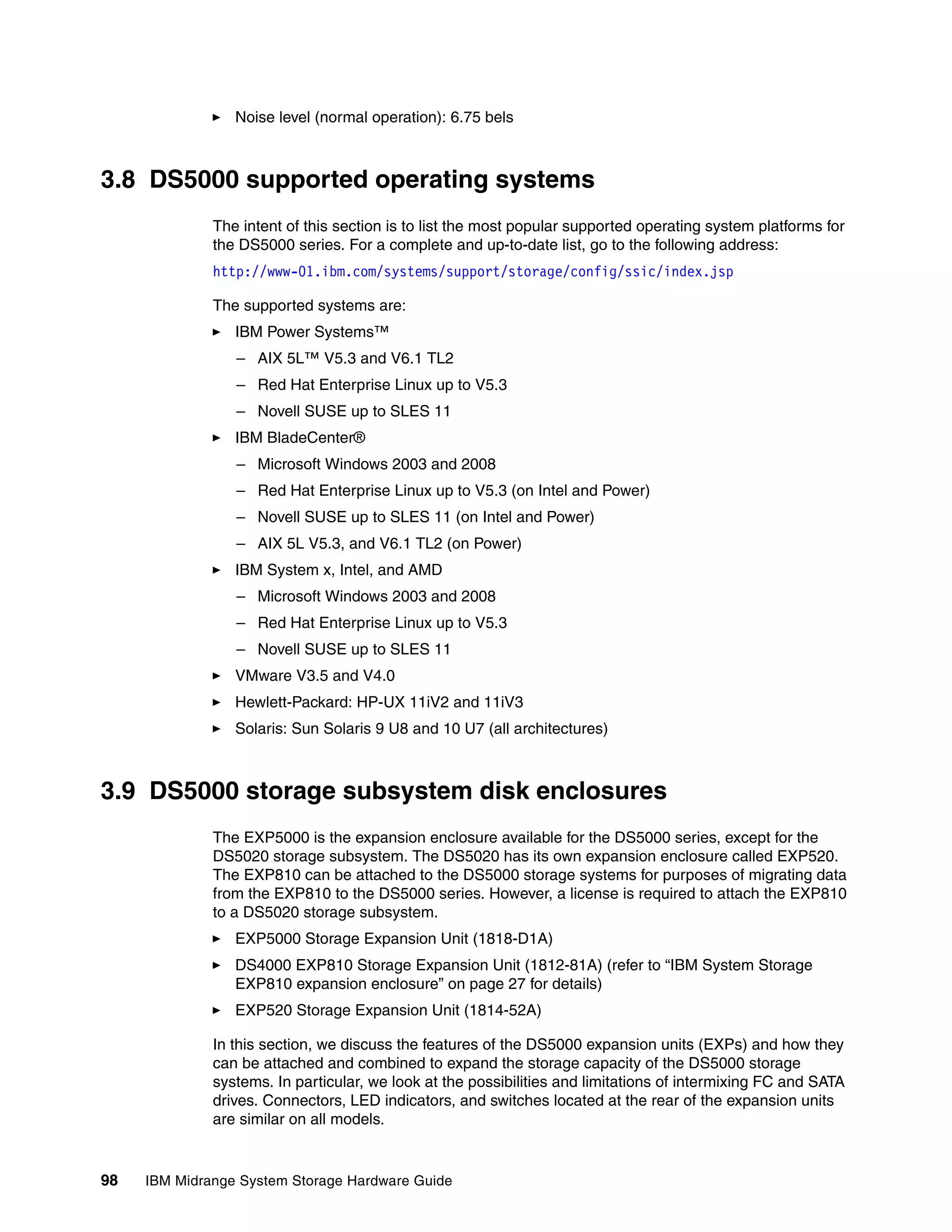 Noise level (normal operation): 6.75 bels



3.8 DS5000 supported operating systems
              The intent of this section is to list the most popular supported operating system platforms for
              the DS5000 series. For a complete and up-to-date list, go to the following address:
              http://www-01.ibm.com/systems/support/storage/config/ssic/index.jsp

              The supported systems are:
                 IBM Power Systems™
                 – AIX 5L™ V5.3 and V6.1 TL2
                 – Red Hat Enterprise Linux up to V5.3
                 – Novell SUSE up to SLES 11
                 IBM BladeCenter®
                 – Microsoft Windows 2003 and 2008
                 – Red Hat Enterprise Linux up to V5.3 (on Intel and Power)
                 – Novell SUSE up to SLES 11 (on Intel and Power)
                 – AIX 5L V5.3, and V6.1 TL2 (on Power)
                 IBM System x, Intel, and AMD
                 – Microsoft Windows 2003 and 2008
                 – Red Hat Enterprise Linux up to V5.3
                 – Novell SUSE up to SLES 11
                 VMware V3.5 and V4.0
                 Hewlett-Packard: HP-UX 11iV2 and 11iV3
                 Solaris: Sun Solaris 9 U8 and 10 U7 (all architectures)



3.9 DS5000 storage subsystem disk enclosures
              The EXP5000 is the expansion enclosure available for the DS5000 series, except for the
              DS5020 storage subsystem. The DS5020 has its own expansion enclosure called EXP520.
              The EXP810 can be attached to the DS5000 storage systems for purposes of migrating data
              from the EXP810 to the DS5000 series. However, a license is required to attach the EXP810
              to a DS5020 storage subsystem.
                 EXP5000 Storage Expansion Unit (1818-D1A)
                 DS4000 EXP810 Storage Expansion Unit (1812-81A) (refer to “IBM System Storage
                 EXP810 expansion enclosure” on page 27 for details)
                 EXP520 Storage Expansion Unit (1814-52A)

              In this section, we discuss the features of the DS5000 expansion units (EXPs) and how they
              can be attached and combined to expand the storage capacity of the DS5000 storage
              systems. In particular, we look at the possibilities and limitations of intermixing FC and SATA
              drives. Connectors, LED indicators, and switches located at the rear of the expansion units
              are similar on all models.


98   IBM Midrange System Storage Hardware Guide
 