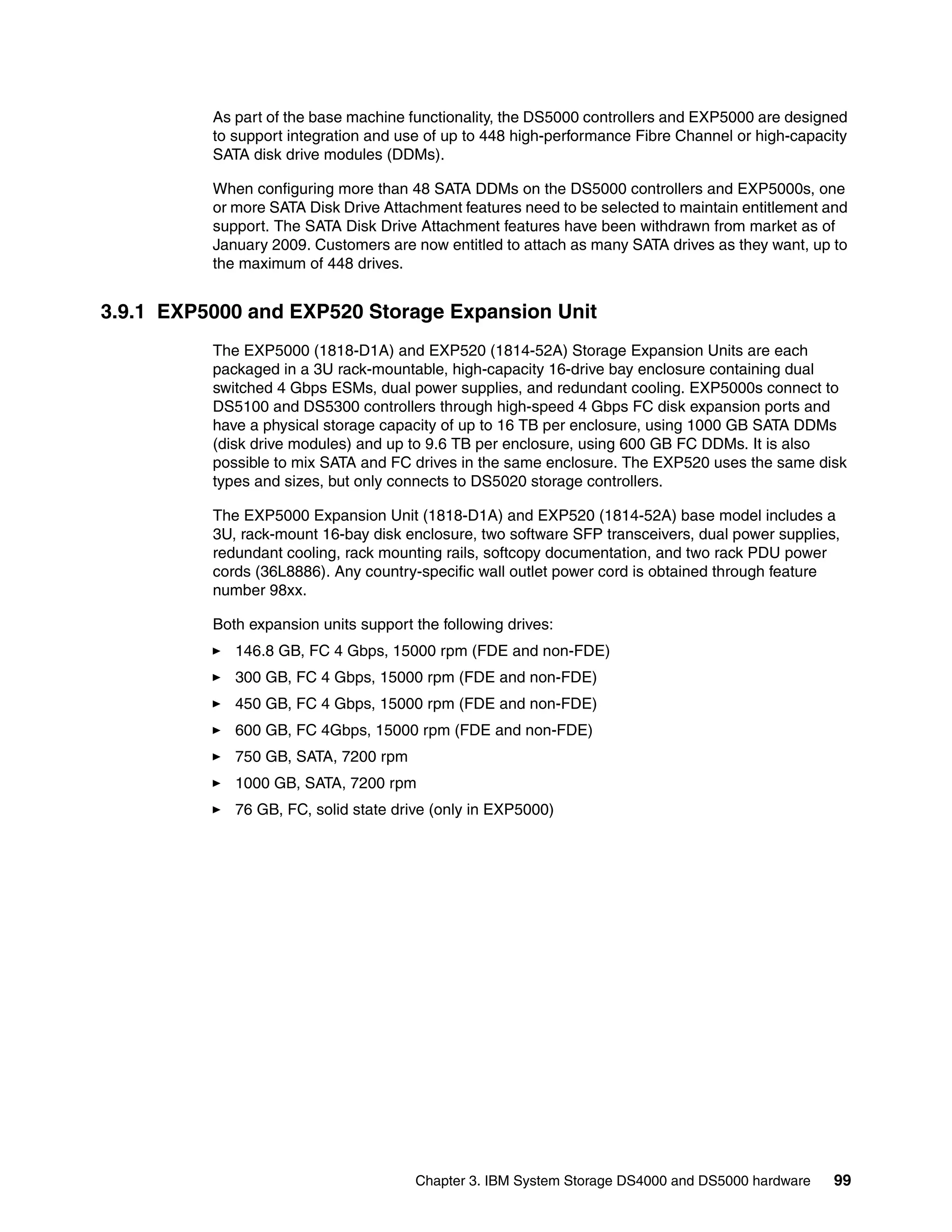 As part of the base machine functionality, the DS5000 controllers and EXP5000 are designed
          to support integration and use of up to 448 high-performance Fibre Channel or high-capacity
          SATA disk drive modules (DDMs).

          When configuring more than 48 SATA DDMs on the DS5000 controllers and EXP5000s, one
          or more SATA Disk Drive Attachment features need to be selected to maintain entitlement and
          support. The SATA Disk Drive Attachment features have been withdrawn from market as of
          January 2009. Customers are now entitled to attach as many SATA drives as they want, up to
          the maximum of 448 drives.


3.9.1 EXP5000 and EXP520 Storage Expansion Unit
          The EXP5000 (1818-D1A) and EXP520 (1814-52A) Storage Expansion Units are each
          packaged in a 3U rack-mountable, high-capacity 16-drive bay enclosure containing dual
          switched 4 Gbps ESMs, dual power supplies, and redundant cooling. EXP5000s connect to
          DS5100 and DS5300 controllers through high-speed 4 Gbps FC disk expansion ports and
          have a physical storage capacity of up to 16 TB per enclosure, using 1000 GB SATA DDMs
          (disk drive modules) and up to 9.6 TB per enclosure, using 600 GB FC DDMs. It is also
          possible to mix SATA and FC drives in the same enclosure. The EXP520 uses the same disk
          types and sizes, but only connects to DS5020 storage controllers.

          The EXP5000 Expansion Unit (1818-D1A) and EXP520 (1814-52A) base model includes a
          3U, rack-mount 16-bay disk enclosure, two software SFP transceivers, dual power supplies,
          redundant cooling, rack mounting rails, softcopy documentation, and two rack PDU power
          cords (36L8886). Any country-specific wall outlet power cord is obtained through feature
          number 98xx.

          Both expansion units support the following drives:
             146.8 GB, FC 4 Gbps, 15000 rpm (FDE and non-FDE)
             300 GB, FC 4 Gbps, 15000 rpm (FDE and non-FDE)
             450 GB, FC 4 Gbps, 15000 rpm (FDE and non-FDE)
             600 GB, FC 4Gbps, 15000 rpm (FDE and non-FDE)
             750 GB, SATA, 7200 rpm
             1000 GB, SATA, 7200 rpm
             76 GB, FC, solid state drive (only in EXP5000)




                                       Chapter 3. IBM System Storage DS4000 and DS5000 hardware    99
 
