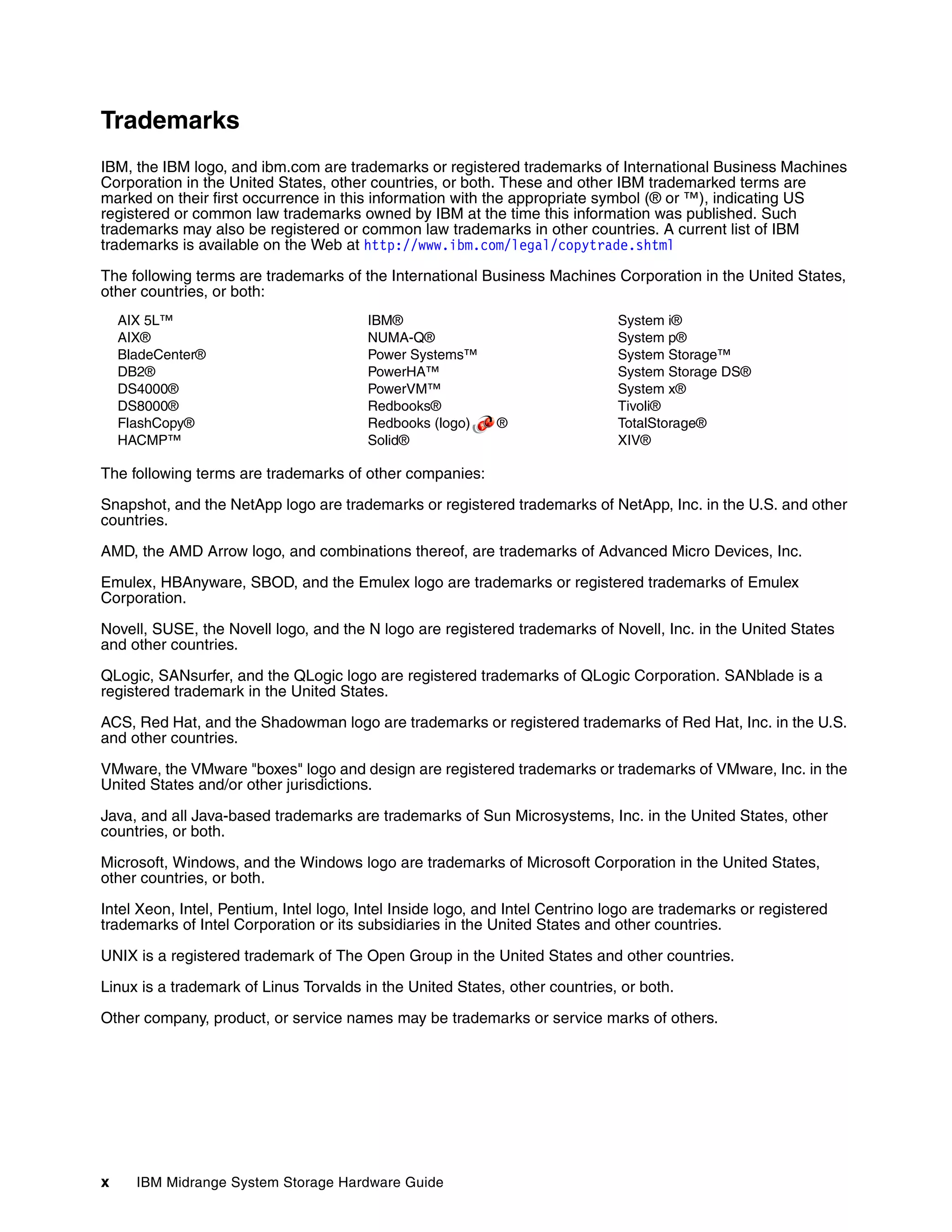 Trademarks
IBM, the IBM logo, and ibm.com are trademarks or registered trademarks of International Business Machines
Corporation in the United States, other countries, or both. These and other IBM trademarked terms are
marked on their first occurrence in this information with the appropriate symbol (® or ™), indicating US
registered or common law trademarks owned by IBM at the time this information was published. Such
trademarks may also be registered or common law trademarks in other countries. A current list of IBM
trademarks is available on the Web at http://www.ibm.com/legal/copytrade.shtml

The following terms are trademarks of the International Business Machines Corporation in the United States,
other countries, or both:
    AIX 5L™                             IBM®                                  System i®
    AIX®                                NUMA-Q®                               System p®
    BladeCenter®                        Power Systems™                        System Storage™
    DB2®                                PowerHA™                              System Storage DS®
    DS4000®                             PowerVM™                              System x®
    DS8000®                             Redbooks®                             Tivoli®
    FlashCopy®                          Redbooks (logo)     ®                 TotalStorage®
    HACMP™                              Solid®                                XIV®

The following terms are trademarks of other companies:

Snapshot, and the NetApp logo are trademarks or registered trademarks of NetApp, Inc. in the U.S. and other
countries.

AMD, the AMD Arrow logo, and combinations thereof, are trademarks of Advanced Micro Devices, Inc.

Emulex, HBAnyware, SBOD, and the Emulex logo are trademarks or registered trademarks of Emulex
Corporation.

Novell, SUSE, the Novell logo, and the N logo are registered trademarks of Novell, Inc. in the United States
and other countries.

QLogic, SANsurfer, and the QLogic logo are registered trademarks of QLogic Corporation. SANblade is a
registered trademark in the United States.

ACS, Red Hat, and the Shadowman logo are trademarks or registered trademarks of Red Hat, Inc. in the U.S.
and other countries.

VMware, the VMware "boxes" logo and design are registered trademarks or trademarks of VMware, Inc. in the
United States and/or other jurisdictions.

Java, and all Java-based trademarks are trademarks of Sun Microsystems, Inc. in the United States, other
countries, or both.

Microsoft, Windows, and the Windows logo are trademarks of Microsoft Corporation in the United States,
other countries, or both.

Intel Xeon, Intel, Pentium, Intel logo, Intel Inside logo, and Intel Centrino logo are trademarks or registered
trademarks of Intel Corporation or its subsidiaries in the United States and other countries.

UNIX is a registered trademark of The Open Group in the United States and other countries.

Linux is a trademark of Linus Torvalds in the United States, other countries, or both.

Other company, product, or service names may be trademarks or service marks of others.




x     IBM Midrange System Storage Hardware Guide
 