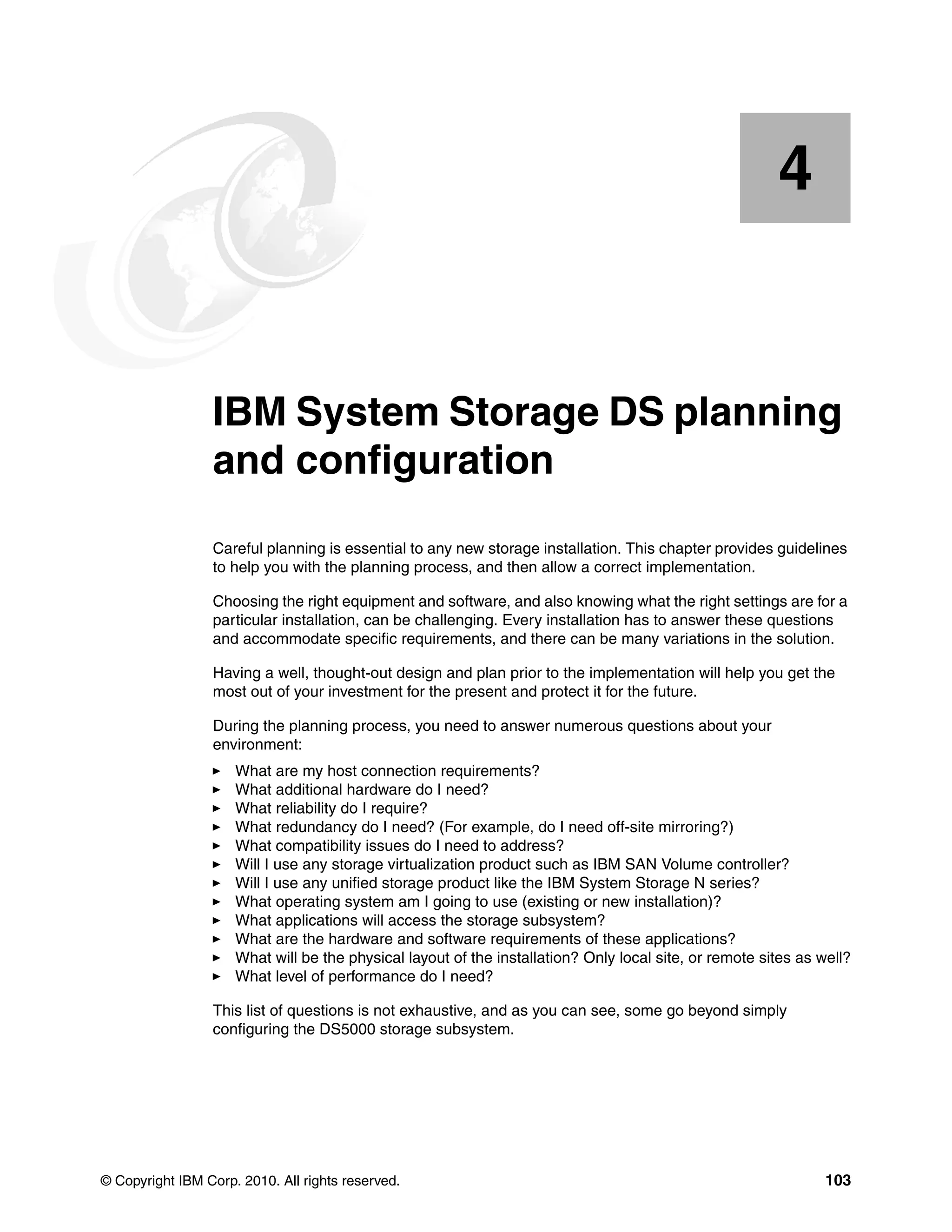 4


    Chapter 4.   IBM System Storage DS planning
                 and configuration
                 Careful planning is essential to any new storage installation. This chapter provides guidelines
                 to help you with the planning process, and then allow a correct implementation.

                 Choosing the right equipment and software, and also knowing what the right settings are for a
                 particular installation, can be challenging. Every installation has to answer these questions
                 and accommodate specific requirements, and there can be many variations in the solution.

                 Having a well, thought-out design and plan prior to the implementation will help you get the
                 most out of your investment for the present and protect it for the future.

                 During the planning process, you need to answer numerous questions about your
                 environment:
                     What are my host connection requirements?
                     What additional hardware do I need?
                     What reliability do I require?
                     What redundancy do I need? (For example, do I need off-site mirroring?)
                     What compatibility issues do I need to address?
                     Will I use any storage virtualization product such as IBM SAN Volume controller?
                     Will I use any unified storage product like the IBM System Storage N series?
                     What operating system am I going to use (existing or new installation)?
                     What applications will access the storage subsystem?
                     What are the hardware and software requirements of these applications?
                     What will be the physical layout of the installation? Only local site, or remote sites as well?
                     What level of performance do I need?

                 This list of questions is not exhaustive, and as you can see, some go beyond simply
                 configuring the DS5000 storage subsystem.




© Copyright IBM Corp. 2010. All rights reserved.                                                                103
 