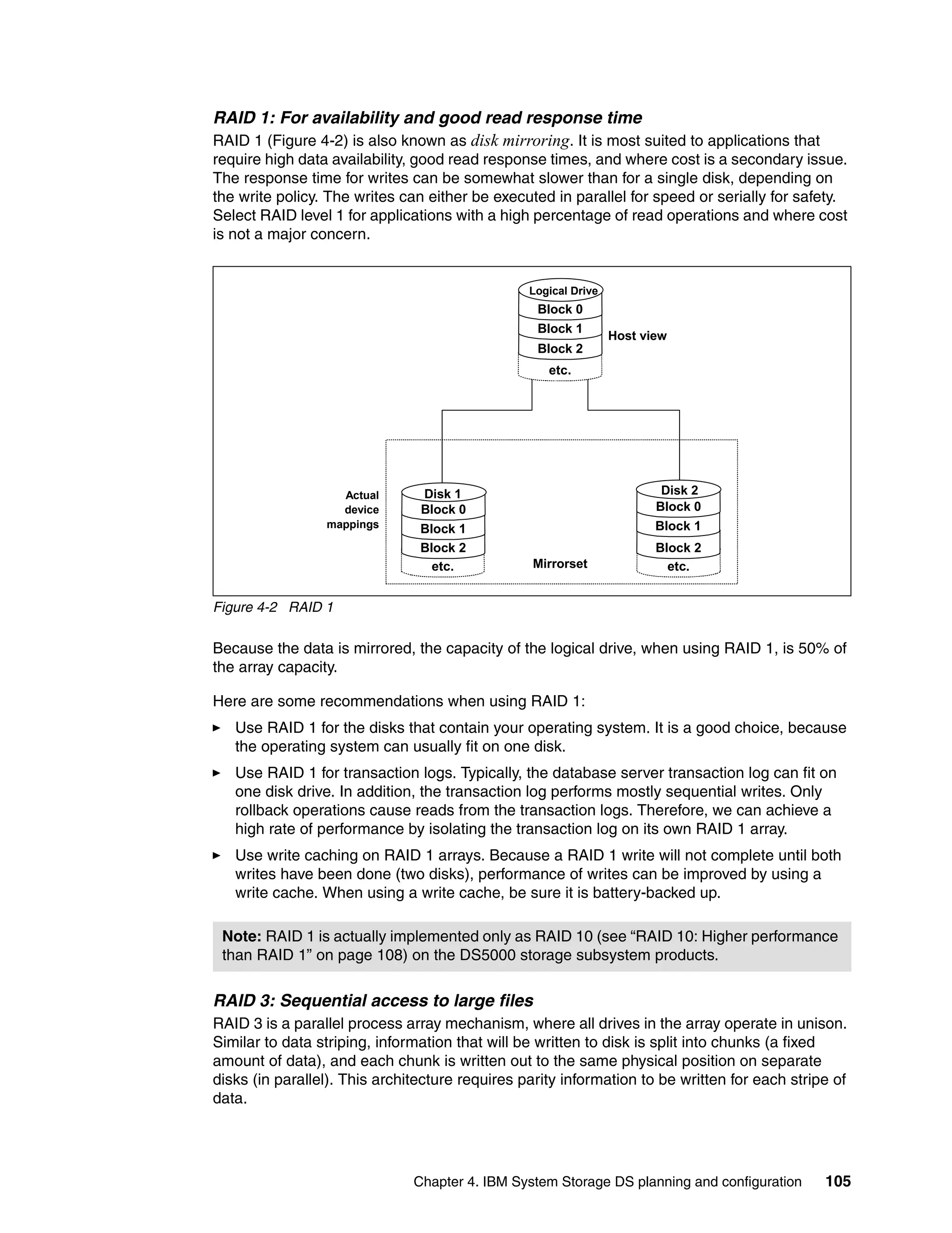 RAID 1: For availability and good read response time
RAID 1 (Figure 4-2) is also known as disk mirroring. It is most suited to applications that
require high data availability, good read response times, and where cost is a secondary issue.
The response time for writes can be somewhat slower than for a single disk, depending on
the write policy. The writes can either be executed in parallel for speed or serially for safety.
Select RAID level 1 for applications with a high percentage of read operations and where cost
is not a major concern.


                                                 Logical Drive
                                                  Block 0
                                                  Block 1
                                                                 Host view
                                                  Block 2
                                                    etc.




                   Actual       Disk 1                                   Disk 2
                   device       Block 0                                 Block 0
                 mappings       Block 1                                 Block 1
                                Block 2                                 Block 2
                                  etc.           Mirrorset                etc.


Figure 4-2 RAID 1

Because the data is mirrored, the capacity of the logical drive, when using RAID 1, is 50% of
the array capacity.

Here are some recommendations when using RAID 1:
   Use RAID 1 for the disks that contain your operating system. It is a good choice, because
   the operating system can usually fit on one disk.
   Use RAID 1 for transaction logs. Typically, the database server transaction log can fit on
   one disk drive. In addition, the transaction log performs mostly sequential writes. Only
   rollback operations cause reads from the transaction logs. Therefore, we can achieve a
   high rate of performance by isolating the transaction log on its own RAID 1 array.
   Use write caching on RAID 1 arrays. Because a RAID 1 write will not complete until both
   writes have been done (two disks), performance of writes can be improved by using a
   write cache. When using a write cache, be sure it is battery-backed up.

 Note: RAID 1 is actually implemented only as RAID 10 (see “RAID 10: Higher performance
 than RAID 1” on page 108) on the DS5000 storage subsystem products.

RAID 3: Sequential access to large files
RAID 3 is a parallel process array mechanism, where all drives in the array operate in unison.
Similar to data striping, information that will be written to disk is split into chunks (a fixed
amount of data), and each chunk is written out to the same physical position on separate
disks (in parallel). This architecture requires parity information to be written for each stripe of
data.




                               Chapter 4. IBM System Storage DS planning and configuration     105
 