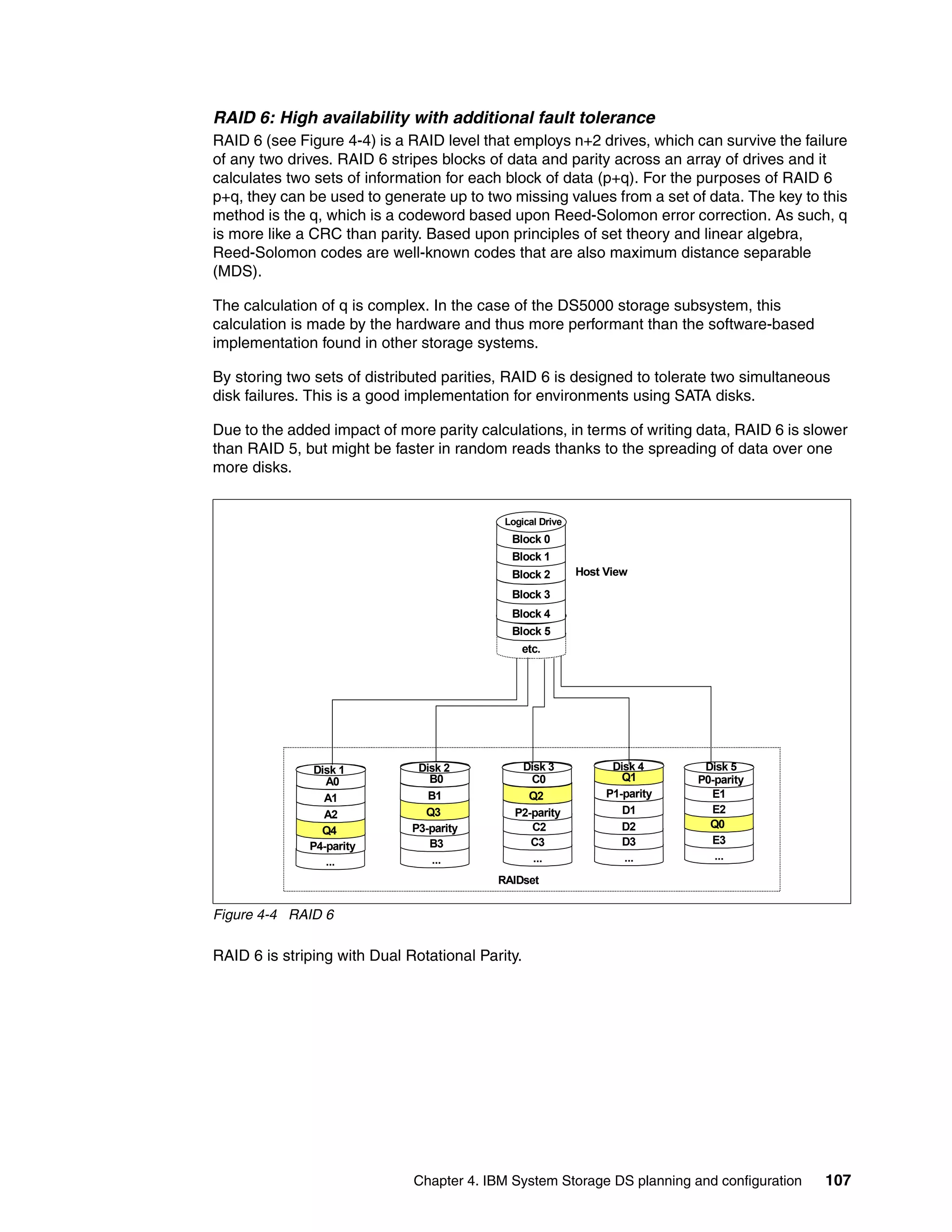 RAID 6: High availability with additional fault tolerance
RAID 6 (see Figure 4-4) is a RAID level that employs n+2 drives, which can survive the failure
of any two drives. RAID 6 stripes blocks of data and parity across an array of drives and it
calculates two sets of information for each block of data (p+q). For the purposes of RAID 6
p+q, they can be used to generate up to two missing values from a set of data. The key to this
method is the q, which is a codeword based upon Reed-Solomon error correction. As such, q
is more like a CRC than parity. Based upon principles of set theory and linear algebra,
Reed-Solomon codes are well-known codes that are also maximum distance separable
(MDS).

The calculation of q is complex. In the case of the DS5000 storage subsystem, this
calculation is made by the hardware and thus more performant than the software-based
implementation found in other storage systems.

By storing two sets of distributed parities, RAID 6 is designed to tolerate two simultaneous
disk failures. This is a good implementation for environments using SATA disks.

Due to the added impact of more parity calculations, in terms of writing data, RAID 6 is slower
than RAID 5, but might be faster in random reads thanks to the spreading of data over one
more disks.


                                            Logical Drive
                                             Block 0
                                             Block 1
                                             Block 2        Host View
                                             Block 3
                                             Block 4
                                             Block 5
                                               etc.




               Disk 1          Disk 2          Disk 3             Disk 4      Disk 5
                 A0              B0              C0                 Q1       P0-parity
                 A1              B1             Q2               P1-parity     E1
                 A2             Q3            P2-parity             D1         E2
                              P3-parity          C2                 D2         Q0
                Q4
                                 B3              C3                 D3         E3
              P4-parity
                                  ...            ...                ...         ...
                 ...
                                           RAIDset


Figure 4-4 RAID 6

RAID 6 is striping with Dual Rotational Parity.




                              Chapter 4. IBM System Storage DS planning and configuration   107
 