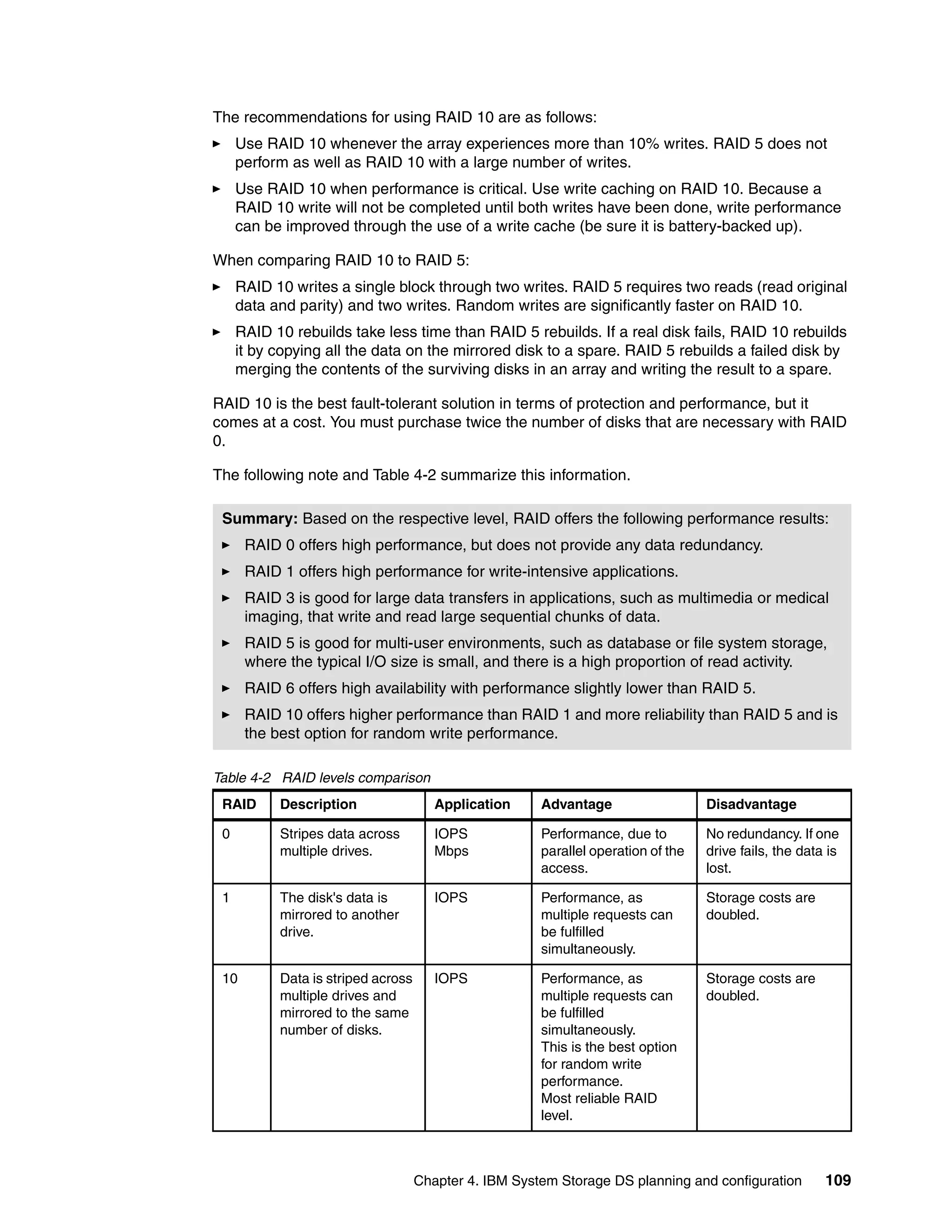The recommendations for using RAID 10 are as follows:
     Use RAID 10 whenever the array experiences more than 10% writes. RAID 5 does not
     perform as well as RAID 10 with a large number of writes.
     Use RAID 10 when performance is critical. Use write caching on RAID 10. Because a
     RAID 10 write will not be completed until both writes have been done, write performance
     can be improved through the use of a write cache (be sure it is battery-backed up).

When comparing RAID 10 to RAID 5:
     RAID 10 writes a single block through two writes. RAID 5 requires two reads (read original
     data and parity) and two writes. Random writes are significantly faster on RAID 10.
     RAID 10 rebuilds take less time than RAID 5 rebuilds. If a real disk fails, RAID 10 rebuilds
     it by copying all the data on the mirrored disk to a spare. RAID 5 rebuilds a failed disk by
     merging the contents of the surviving disks in an array and writing the result to a spare.

RAID 10 is the best fault-tolerant solution in terms of protection and performance, but it
comes at a cost. You must purchase twice the number of disks that are necessary with RAID
0.

The following note and Table 4-2 summarize this information.

 Summary: Based on the respective level, RAID offers the following performance results:
      RAID 0 offers high performance, but does not provide any data redundancy.
      RAID 1 offers high performance for write-intensive applications.
      RAID 3 is good for large data transfers in applications, such as multimedia or medical
      imaging, that write and read large sequential chunks of data.
      RAID 5 is good for multi-user environments, such as database or file system storage,
      where the typical I/O size is small, and there is a high proportion of read activity.
      RAID 6 offers high availability with performance slightly lower than RAID 5.
      RAID 10 offers higher performance than RAID 1 and more reliability than RAID 5 and is
      the best option for random write performance.

Table 4-2 RAID levels comparison
 RAID      Description                 Application     Advantage                   Disadvantage

 0         Stripes data across         IOPS            Performance, due to         No redundancy. If one
           multiple drives.            Mbps            parallel operation of the   drive fails, the data is
                                                       access.                     lost.

 1         The disk's data is          IOPS            Performance, as             Storage costs are
           mirrored to another                         multiple requests can       doubled.
           drive.                                      be fulfilled
                                                       simultaneously.

 10        Data is striped across      IOPS            Performance, as             Storage costs are
           multiple drives and                         multiple requests can       doubled.
           mirrored to the same                        be fulfilled
           number of disks.                            simultaneously.
                                                       This is the best option
                                                       for random write
                                                       performance.
                                                       Most reliable RAID
                                                       level.



                                    Chapter 4. IBM System Storage DS planning and configuration         109
 