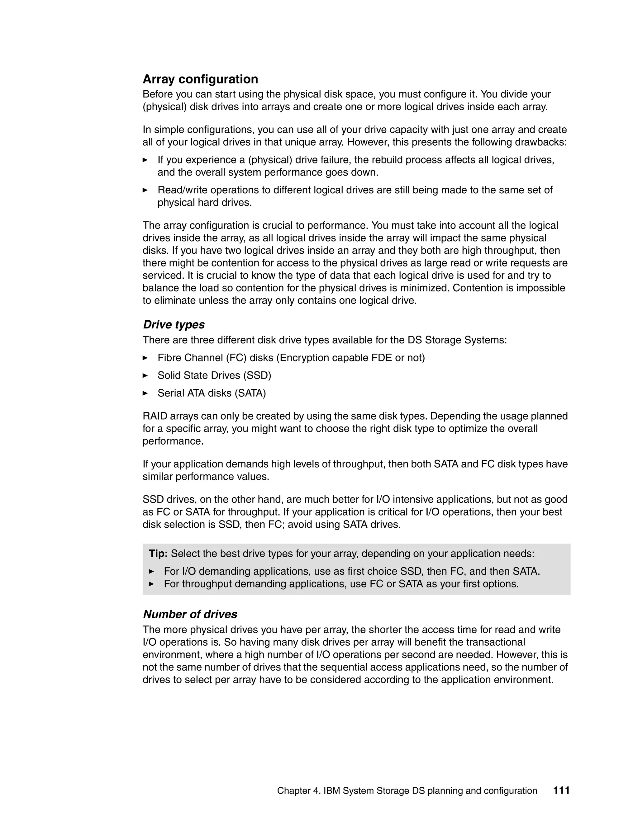 Array configuration
Before you can start using the physical disk space, you must configure it. You divide your
(physical) disk drives into arrays and create one or more logical drives inside each array.

In simple configurations, you can use all of your drive capacity with just one array and create
all of your logical drives in that unique array. However, this presents the following drawbacks:
   If you experience a (physical) drive failure, the rebuild process affects all logical drives,
   and the overall system performance goes down.
   Read/write operations to different logical drives are still being made to the same set of
   physical hard drives.

The array configuration is crucial to performance. You must take into account all the logical
drives inside the array, as all logical drives inside the array will impact the same physical
disks. If you have two logical drives inside an array and they both are high throughput, then
there might be contention for access to the physical drives as large read or write requests are
serviced. It is crucial to know the type of data that each logical drive is used for and try to
balance the load so contention for the physical drives is minimized. Contention is impossible
to eliminate unless the array only contains one logical drive.

Drive types
There are three different disk drive types available for the DS Storage Systems:
   Fibre Channel (FC) disks (Encryption capable FDE or not)
   Solid State Drives (SSD)
   Serial ATA disks (SATA)

RAID arrays can only be created by using the same disk types. Depending the usage planned
for a specific array, you might want to choose the right disk type to optimize the overall
performance.

If your application demands high levels of throughput, then both SATA and FC disk types have
similar performance values.

SSD drives, on the other hand, are much better for I/O intensive applications, but not as good
as FC or SATA for throughput. If your application is critical for I/O operations, then your best
disk selection is SSD, then FC; avoid using SATA drives.

 Tip: Select the best drive types for your array, depending on your application needs:
    For I/O demanding applications, use as first choice SSD, then FC, and then SATA.
    For throughput demanding applications, use FC or SATA as your first options.

Number of drives
The more physical drives you have per array, the shorter the access time for read and write
I/O operations is. So having many disk drives per array will benefit the transactional
environment, where a high number of I/O operations per second are needed. However, this is
not the same number of drives that the sequential access applications need, so the number of
drives to select per array have to be considered according to the application environment.




                               Chapter 4. IBM System Storage DS planning and configuration     111
 
