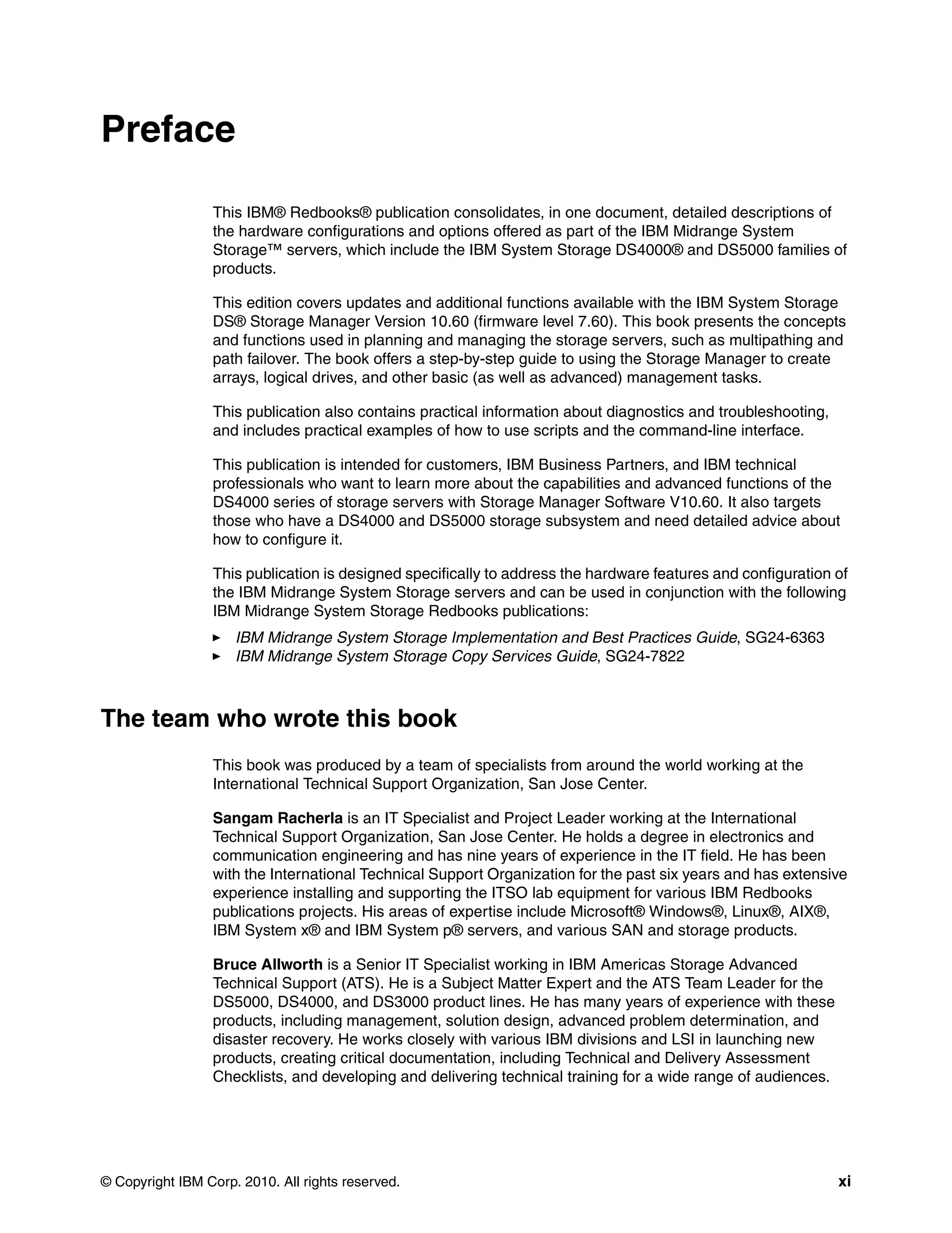 Preface

                 This IBM® Redbooks® publication consolidates, in one document, detailed descriptions of
                 the hardware configurations and options offered as part of the IBM Midrange System
                 Storage™ servers, which include the IBM System Storage DS4000® and DS5000 families of
                 products.

                 This edition covers updates and additional functions available with the IBM System Storage
                 DS® Storage Manager Version 10.60 (firmware level 7.60). This book presents the concepts
                 and functions used in planning and managing the storage servers, such as multipathing and
                 path failover. The book offers a step-by-step guide to using the Storage Manager to create
                 arrays, logical drives, and other basic (as well as advanced) management tasks.

                 This publication also contains practical information about diagnostics and troubleshooting,
                 and includes practical examples of how to use scripts and the command-line interface.

                 This publication is intended for customers, IBM Business Partners, and IBM technical
                 professionals who want to learn more about the capabilities and advanced functions of the
                 DS4000 series of storage servers with Storage Manager Software V10.60. It also targets
                 those who have a DS4000 and DS5000 storage subsystem and need detailed advice about
                 how to configure it.

                 This publication is designed specifically to address the hardware features and configuration of
                 the IBM Midrange System Storage servers and can be used in conjunction with the following
                 IBM Midrange System Storage Redbooks publications:
                     IBM Midrange System Storage Implementation and Best Practices Guide, SG24-6363
                     IBM Midrange System Storage Copy Services Guide, SG24-7822



The team who wrote this book
                 This book was produced by a team of specialists from around the world working at the
                 International Technical Support Organization, San Jose Center.

                 Sangam Racherla is an IT Specialist and Project Leader working at the International
                 Technical Support Organization, San Jose Center. He holds a degree in electronics and
                 communication engineering and has nine years of experience in the IT field. He has been
                 with the International Technical Support Organization for the past six years and has extensive
                 experience installing and supporting the ITSO lab equipment for various IBM Redbooks
                 publications projects. His areas of expertise include Microsoft® Windows®, Linux®, AIX®,
                 IBM System x® and IBM System p® servers, and various SAN and storage products.

                 Bruce Allworth is a Senior IT Specialist working in IBM Americas Storage Advanced
                 Technical Support (ATS). He is a Subject Matter Expert and the ATS Team Leader for the
                 DS5000, DS4000, and DS3000 product lines. He has many years of experience with these
                 products, including management, solution design, advanced problem determination, and
                 disaster recovery. He works closely with various IBM divisions and LSI in launching new
                 products, creating critical documentation, including Technical and Delivery Assessment
                 Checklists, and developing and delivering technical training for a wide range of audiences.




© Copyright IBM Corp. 2010. All rights reserved.                                                               xi
 