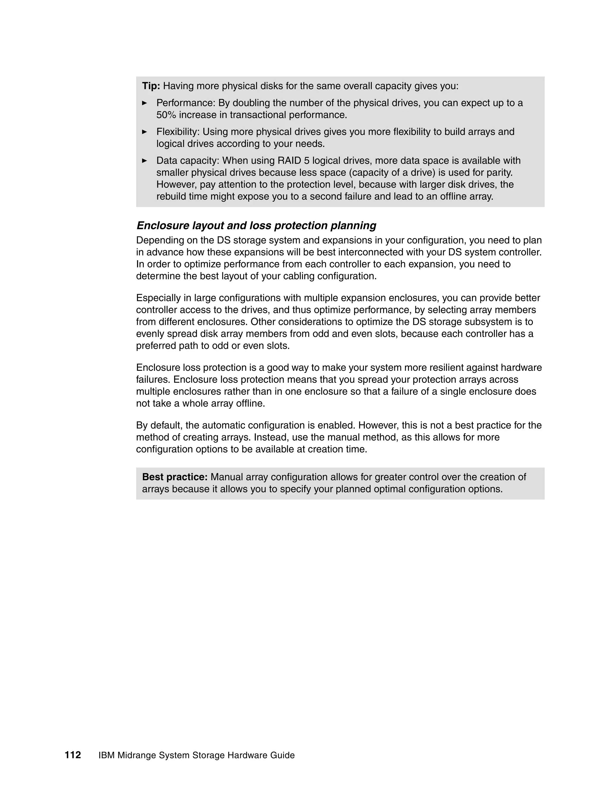 Tip: Having more physical disks for the same overall capacity gives you:
                  Performance: By doubling the number of the physical drives, you can expect up to a
                  50% increase in transactional performance.
                  Flexibility: Using more physical drives gives you more flexibility to build arrays and
                  logical drives according to your needs.
                  Data capacity: When using RAID 5 logical drives, more data space is available with
                  smaller physical drives because less space (capacity of a drive) is used for parity.
                  However, pay attention to the protection level, because with larger disk drives, the
                  rebuild time might expose you to a second failure and lead to an offline array.

              Enclosure layout and loss protection planning
              Depending on the DS storage system and expansions in your configuration, you need to plan
              in advance how these expansions will be best interconnected with your DS system controller.
              In order to optimize performance from each controller to each expansion, you need to
              determine the best layout of your cabling configuration.

              Especially in large configurations with multiple expansion enclosures, you can provide better
              controller access to the drives, and thus optimize performance, by selecting array members
              from different enclosures. Other considerations to optimize the DS storage subsystem is to
              evenly spread disk array members from odd and even slots, because each controller has a
              preferred path to odd or even slots.

              Enclosure loss protection is a good way to make your system more resilient against hardware
              failures. Enclosure loss protection means that you spread your protection arrays across
              multiple enclosures rather than in one enclosure so that a failure of a single enclosure does
              not take a whole array offline.

              By default, the automatic configuration is enabled. However, this is not a best practice for the
              method of creating arrays. Instead, use the manual method, as this allows for more
              configuration options to be available at creation time.

               Best practice: Manual array configuration allows for greater control over the creation of
               arrays because it allows you to specify your planned optimal configuration options.




112   IBM Midrange System Storage Hardware Guide
 