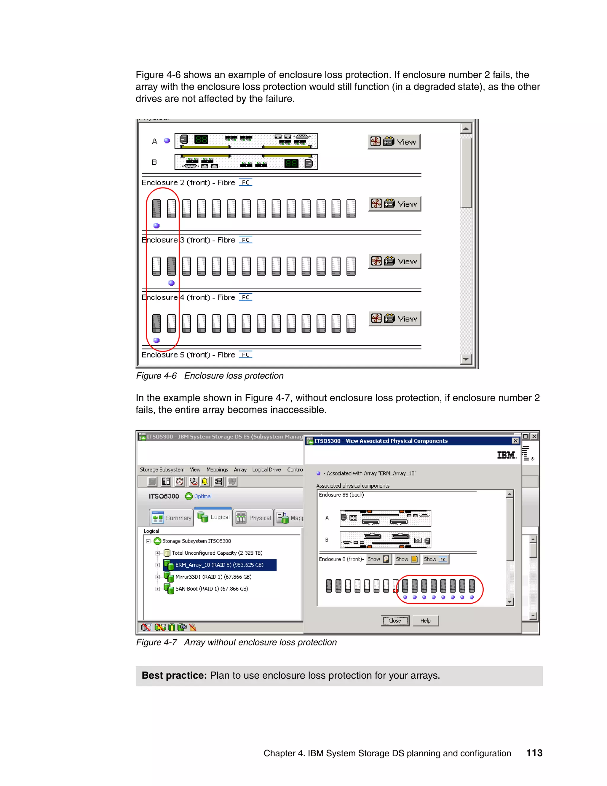 Figure 4-6 shows an example of enclosure loss protection. If enclosure number 2 fails, the
array with the enclosure loss protection would still function (in a degraded state), as the other
drives are not affected by the failure.




Figure 4-6 Enclosure loss protection

In the example shown in Figure 4-7, without enclosure loss protection, if enclosure number 2
fails, the entire array becomes inaccessible.




Figure 4-7 Array without enclosure loss protection


 Best practice: Plan to use enclosure loss protection for your arrays.




                               Chapter 4. IBM System Storage DS planning and configuration   113
 