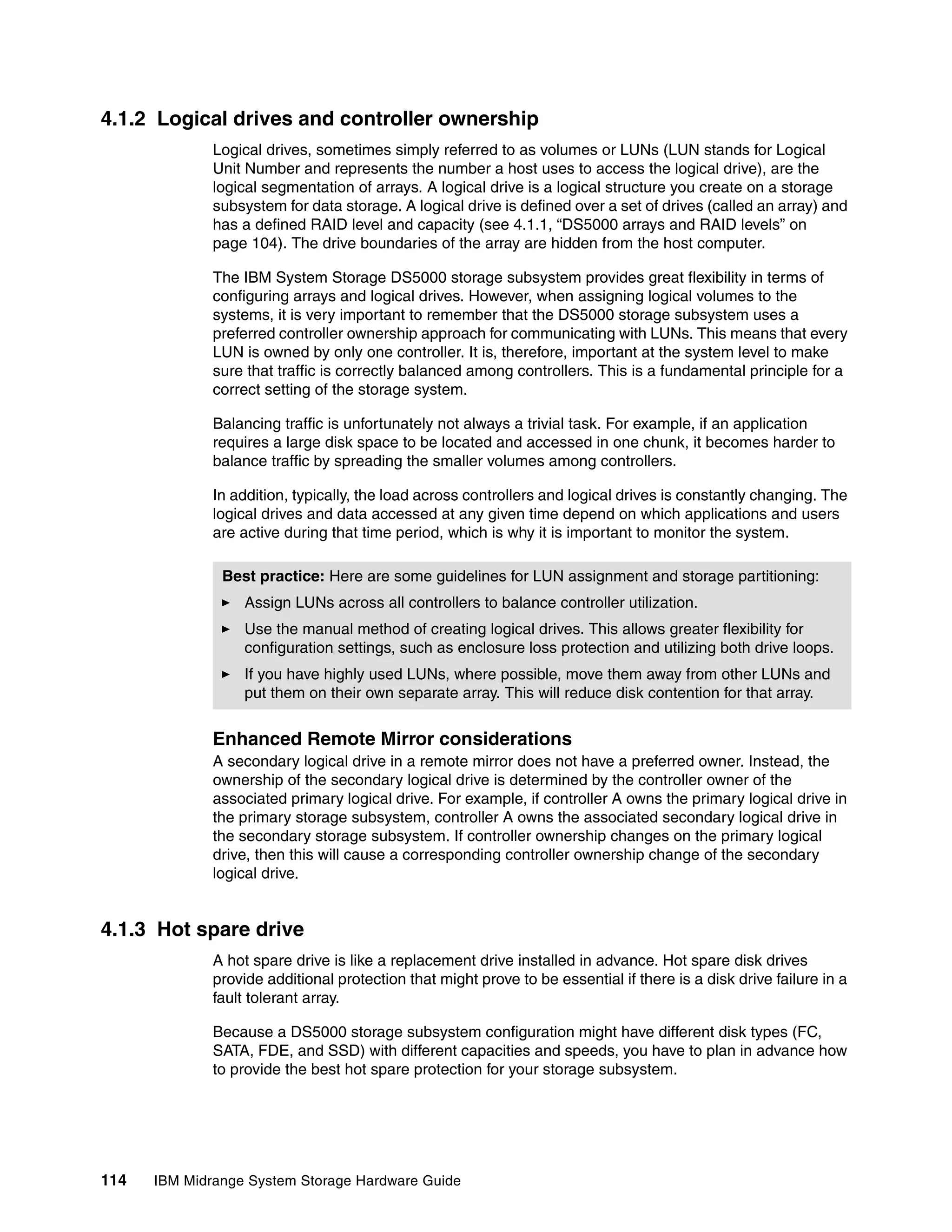 4.1.2 Logical drives and controller ownership
              Logical drives, sometimes simply referred to as volumes or LUNs (LUN stands for Logical
              Unit Number and represents the number a host uses to access the logical drive), are the
              logical segmentation of arrays. A logical drive is a logical structure you create on a storage
              subsystem for data storage. A logical drive is defined over a set of drives (called an array) and
              has a defined RAID level and capacity (see 4.1.1, “DS5000 arrays and RAID levels” on
              page 104). The drive boundaries of the array are hidden from the host computer.

              The IBM System Storage DS5000 storage subsystem provides great flexibility in terms of
              configuring arrays and logical drives. However, when assigning logical volumes to the
              systems, it is very important to remember that the DS5000 storage subsystem uses a
              preferred controller ownership approach for communicating with LUNs. This means that every
              LUN is owned by only one controller. It is, therefore, important at the system level to make
              sure that traffic is correctly balanced among controllers. This is a fundamental principle for a
              correct setting of the storage system.

              Balancing traffic is unfortunately not always a trivial task. For example, if an application
              requires a large disk space to be located and accessed in one chunk, it becomes harder to
              balance traffic by spreading the smaller volumes among controllers.

              In addition, typically, the load across controllers and logical drives is constantly changing. The
              logical drives and data accessed at any given time depend on which applications and users
              are active during that time period, which is why it is important to monitor the system.

               Best practice: Here are some guidelines for LUN assignment and storage partitioning:
                   Assign LUNs across all controllers to balance controller utilization.
                   Use the manual method of creating logical drives. This allows greater flexibility for
                   configuration settings, such as enclosure loss protection and utilizing both drive loops.
                   If you have highly used LUNs, where possible, move them away from other LUNs and
                   put them on their own separate array. This will reduce disk contention for that array.


              Enhanced Remote Mirror considerations
              A secondary logical drive in a remote mirror does not have a preferred owner. Instead, the
              ownership of the secondary logical drive is determined by the controller owner of the
              associated primary logical drive. For example, if controller A owns the primary logical drive in
              the primary storage subsystem, controller A owns the associated secondary logical drive in
              the secondary storage subsystem. If controller ownership changes on the primary logical
              drive, then this will cause a corresponding controller ownership change of the secondary
              logical drive.


4.1.3 Hot spare drive
              A hot spare drive is like a replacement drive installed in advance. Hot spare disk drives
              provide additional protection that might prove to be essential if there is a disk drive failure in a
              fault tolerant array.

              Because a DS5000 storage subsystem configuration might have different disk types (FC,
              SATA, FDE, and SSD) with different capacities and speeds, you have to plan in advance how
              to provide the best hot spare protection for your storage subsystem.




114   IBM Midrange System Storage Hardware Guide
 