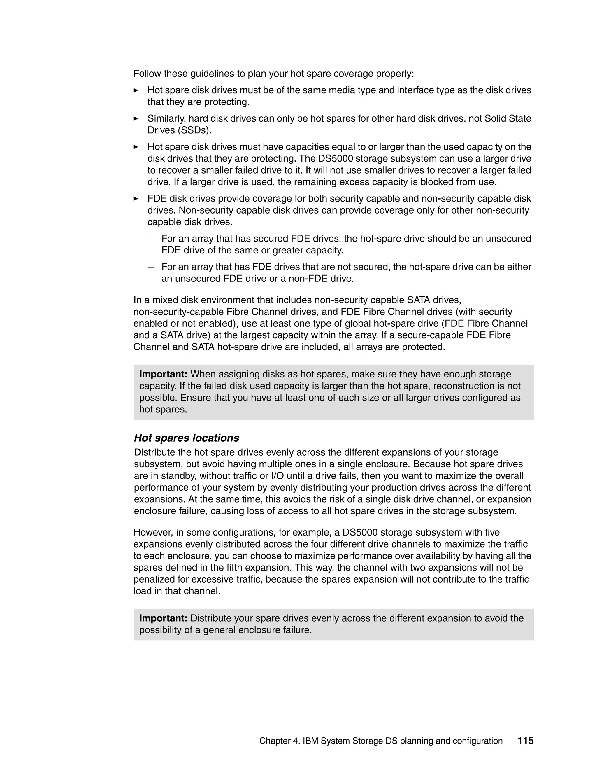 Follow these guidelines to plan your hot spare coverage properly:
   Hot spare disk drives must be of the same media type and interface type as the disk drives
   that they are protecting.
   Similarly, hard disk drives can only be hot spares for other hard disk drives, not Solid State
   Drives (SSDs).
   Hot spare disk drives must have capacities equal to or larger than the used capacity on the
   disk drives that they are protecting. The DS5000 storage subsystem can use a larger drive
   to recover a smaller failed drive to it. It will not use smaller drives to recover a larger failed
   drive. If a larger drive is used, the remaining excess capacity is blocked from use.
   FDE disk drives provide coverage for both security capable and non-security capable disk
   drives. Non-security capable disk drives can provide coverage only for other non-security
   capable disk drives.
   – For an array that has secured FDE drives, the hot-spare drive should be an unsecured
     FDE drive of the same or greater capacity.
   – For an array that has FDE drives that are not secured, the hot-spare drive can be either
     an unsecured FDE drive or a non-FDE drive.

In a mixed disk environment that includes non-security capable SATA drives,
non-security-capable Fibre Channel drives, and FDE Fibre Channel drives (with security
enabled or not enabled), use at least one type of global hot-spare drive (FDE Fibre Channel
and a SATA drive) at the largest capacity within the array. If a secure-capable FDE Fibre
Channel and SATA hot-spare drive are included, all arrays are protected.

 Important: When assigning disks as hot spares, make sure they have enough storage
 capacity. If the failed disk used capacity is larger than the hot spare, reconstruction is not
 possible. Ensure that you have at least one of each size or all larger drives configured as
 hot spares.

Hot spares locations
Distribute the hot spare drives evenly across the different expansions of your storage
subsystem, but avoid having multiple ones in a single enclosure. Because hot spare drives
are in standby, without traffic or I/O until a drive fails, then you want to maximize the overall
performance of your system by evenly distributing your production drives across the different
expansions. At the same time, this avoids the risk of a single disk drive channel, or expansion
enclosure failure, causing loss of access to all hot spare drives in the storage subsystem.

However, in some configurations, for example, a DS5000 storage subsystem with five
expansions evenly distributed across the four different drive channels to maximize the traffic
to each enclosure, you can choose to maximize performance over availability by having all the
spares defined in the fifth expansion. This way, the channel with two expansions will not be
penalized for excessive traffic, because the spares expansion will not contribute to the traffic
load in that channel.

 Important: Distribute your spare drives evenly across the different expansion to avoid the
 possibility of a general enclosure failure.




                               Chapter 4. IBM System Storage DS planning and configuration       115
 