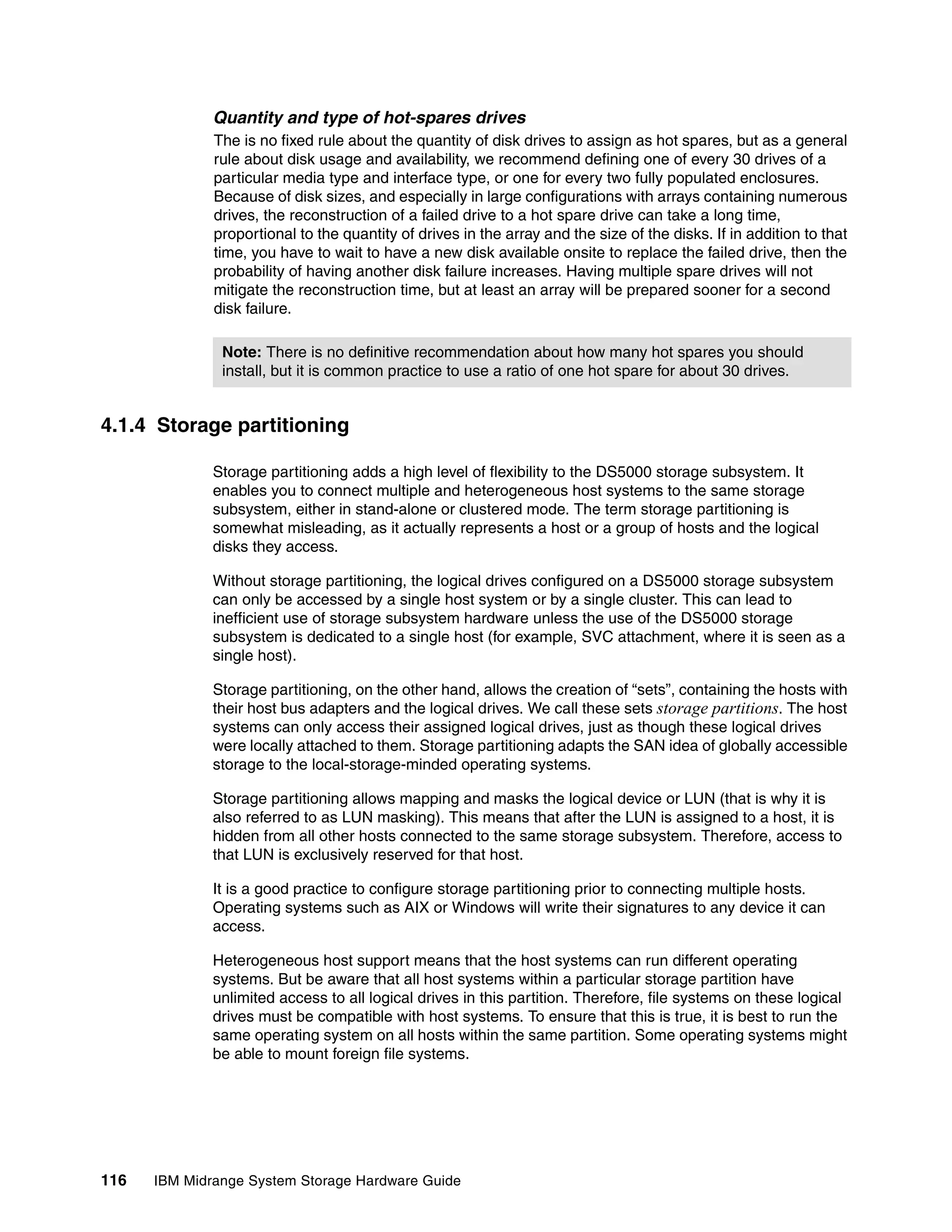 Quantity and type of hot-spares drives
              The is no fixed rule about the quantity of disk drives to assign as hot spares, but as a general
              rule about disk usage and availability, we recommend defining one of every 30 drives of a
              particular media type and interface type, or one for every two fully populated enclosures.
              Because of disk sizes, and especially in large configurations with arrays containing numerous
              drives, the reconstruction of a failed drive to a hot spare drive can take a long time,
              proportional to the quantity of drives in the array and the size of the disks. If in addition to that
              time, you have to wait to have a new disk available onsite to replace the failed drive, then the
              probability of having another disk failure increases. Having multiple spare drives will not
              mitigate the reconstruction time, but at least an array will be prepared sooner for a second
              disk failure.

               Note: There is no definitive recommendation about how many hot spares you should
               install, but it is common practice to use a ratio of one hot spare for about 30 drives.


4.1.4 Storage partitioning

              Storage partitioning adds a high level of flexibility to the DS5000 storage subsystem. It
              enables you to connect multiple and heterogeneous host systems to the same storage
              subsystem, either in stand-alone or clustered mode. The term storage partitioning is
              somewhat misleading, as it actually represents a host or a group of hosts and the logical
              disks they access.

              Without storage partitioning, the logical drives configured on a DS5000 storage subsystem
              can only be accessed by a single host system or by a single cluster. This can lead to
              inefficient use of storage subsystem hardware unless the use of the DS5000 storage
              subsystem is dedicated to a single host (for example, SVC attachment, where it is seen as a
              single host).

              Storage partitioning, on the other hand, allows the creation of “sets”, containing the hosts with
              their host bus adapters and the logical drives. We call these sets storage partitions. The host
              systems can only access their assigned logical drives, just as though these logical drives
              were locally attached to them. Storage partitioning adapts the SAN idea of globally accessible
              storage to the local-storage-minded operating systems.

              Storage partitioning allows mapping and masks the logical device or LUN (that is why it is
              also referred to as LUN masking). This means that after the LUN is assigned to a host, it is
              hidden from all other hosts connected to the same storage subsystem. Therefore, access to
              that LUN is exclusively reserved for that host.

              It is a good practice to configure storage partitioning prior to connecting multiple hosts.
              Operating systems such as AIX or Windows will write their signatures to any device it can
              access.

              Heterogeneous host support means that the host systems can run different operating
              systems. But be aware that all host systems within a particular storage partition have
              unlimited access to all logical drives in this partition. Therefore, file systems on these logical
              drives must be compatible with host systems. To ensure that this is true, it is best to run the
              same operating system on all hosts within the same partition. Some operating systems might
              be able to mount foreign file systems.




116   IBM Midrange System Storage Hardware Guide
 