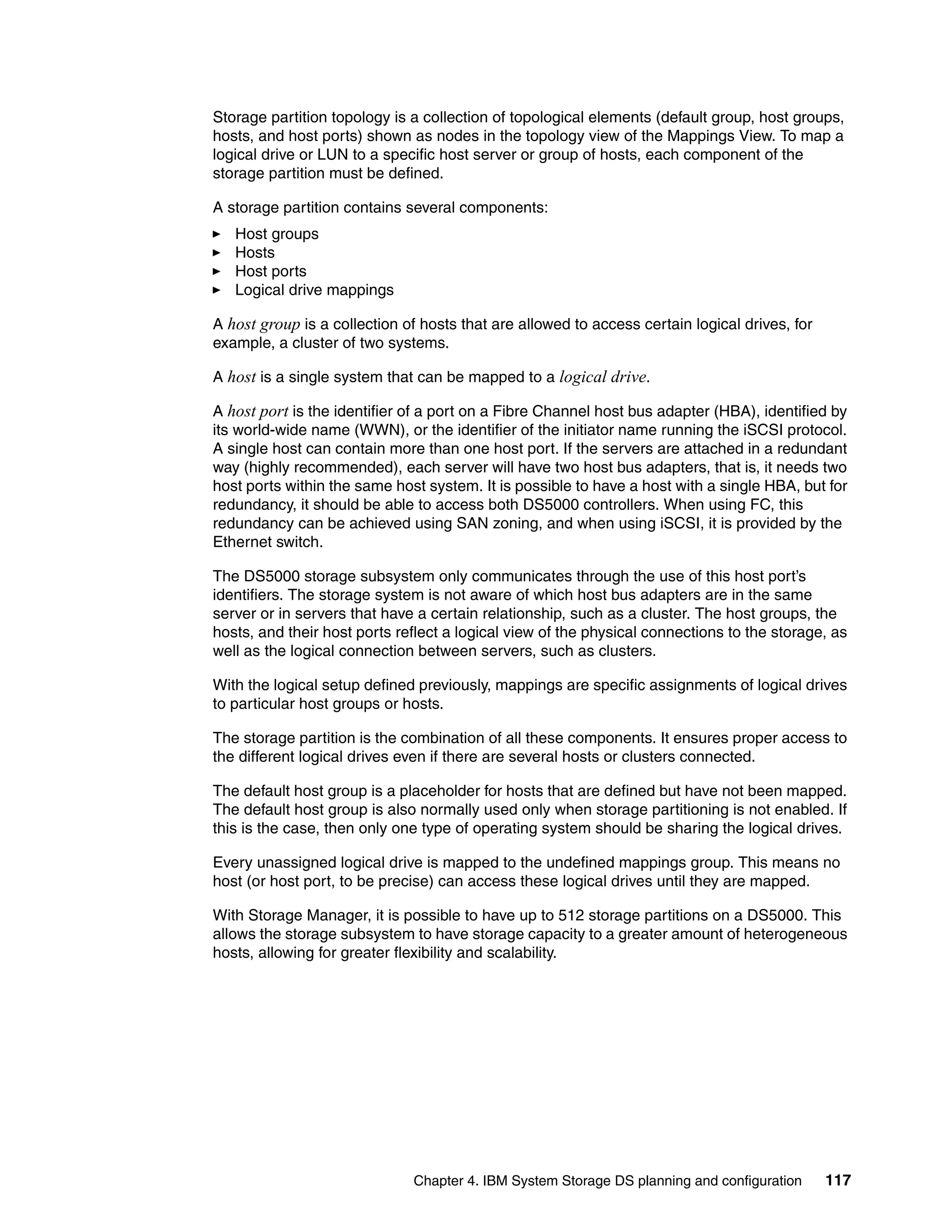 Storage partition topology is a collection of topological elements (default group, host groups,
hosts, and host ports) shown as nodes in the topology view of the Mappings View. To map a
logical drive or LUN to a specific host server or group of hosts, each component of the
storage partition must be defined.

A storage partition contains several components:
   Host groups
   Hosts
   Host ports
   Logical drive mappings

A host group is a collection of hosts that are allowed to access certain logical drives, for
example, a cluster of two systems.

A host is a single system that can be mapped to a logical drive.

A host port is the identifier of a port on a Fibre Channel host bus adapter (HBA), identified by
its world-wide name (WWN), or the identifier of the initiator name running the iSCSI protocol.
A single host can contain more than one host port. If the servers are attached in a redundant
way (highly recommended), each server will have two host bus adapters, that is, it needs two
host ports within the same host system. It is possible to have a host with a single HBA, but for
redundancy, it should be able to access both DS5000 controllers. When using FC, this
redundancy can be achieved using SAN zoning, and when using iSCSI, it is provided by the
Ethernet switch.

The DS5000 storage subsystem only communicates through the use of this host port’s
identifiers. The storage system is not aware of which host bus adapters are in the same
server or in servers that have a certain relationship, such as a cluster. The host groups, the
hosts, and their host ports reflect a logical view of the physical connections to the storage, as
well as the logical connection between servers, such as clusters.

With the logical setup defined previously, mappings are specific assignments of logical drives
to particular host groups or hosts.

The storage partition is the combination of all these components. It ensures proper access to
the different logical drives even if there are several hosts or clusters connected.

The default host group is a placeholder for hosts that are defined but have not been mapped.
The default host group is also normally used only when storage partitioning is not enabled. If
this is the case, then only one type of operating system should be sharing the logical drives.

Every unassigned logical drive is mapped to the undefined mappings group. This means no
host (or host port, to be precise) can access these logical drives until they are mapped.

With Storage Manager, it is possible to have up to 512 storage partitions on a DS5000. This
allows the storage subsystem to have storage capacity to a greater amount of heterogeneous
hosts, allowing for greater flexibility and scalability.




                              Chapter 4. IBM System Storage DS planning and configuration      117
 