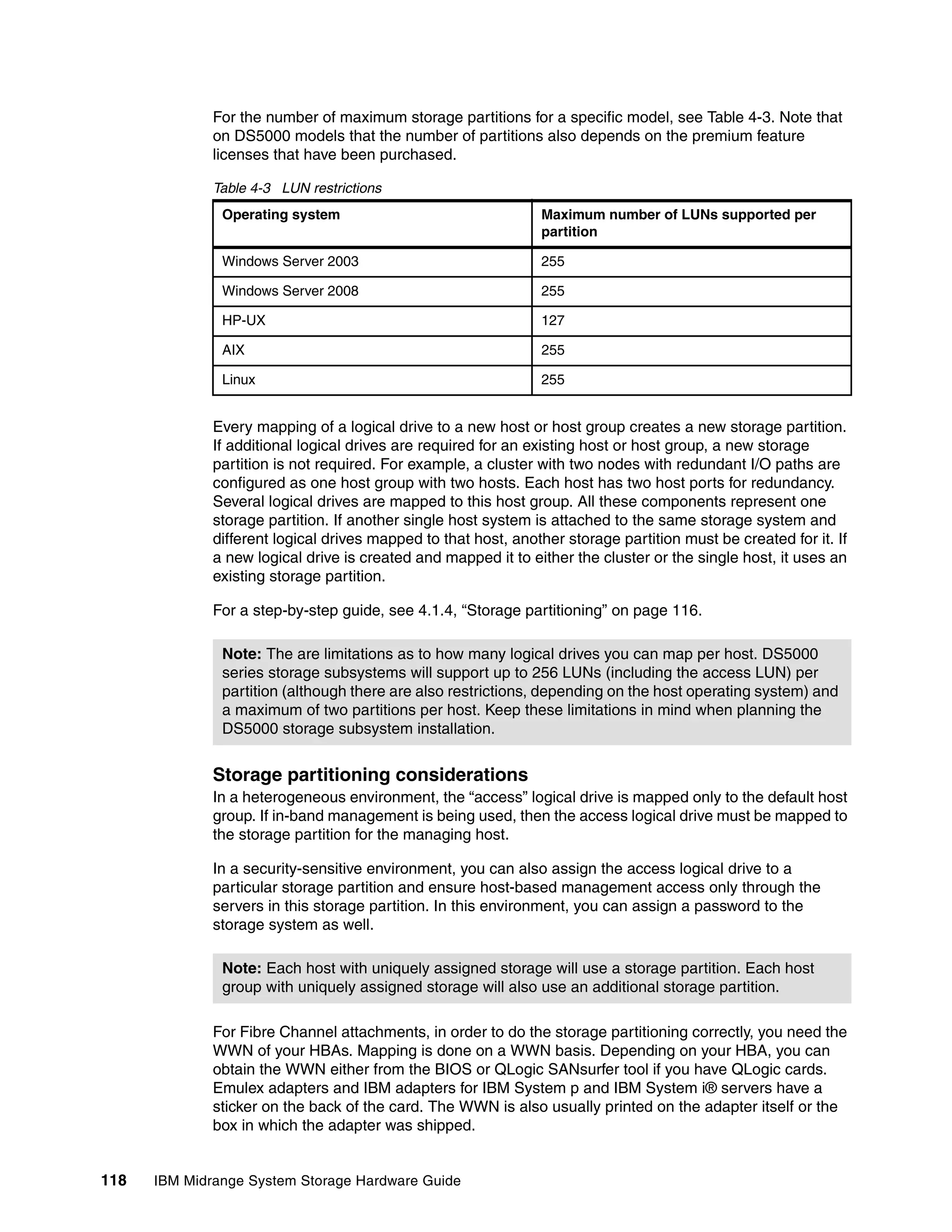 For the number of maximum storage partitions for a specific model, see Table 4-3. Note that
              on DS5000 models that the number of partitions also depends on the premium feature
              licenses that have been purchased.

              Table 4-3 LUN restrictions
               Operating system                                 Maximum number of LUNs supported per
                                                                partition

               Windows Server 2003                              255

               Windows Server 2008                              255

               HP-UX                                            127

               AIX                                              255

               Linux                                            255


              Every mapping of a logical drive to a new host or host group creates a new storage partition.
              If additional logical drives are required for an existing host or host group, a new storage
              partition is not required. For example, a cluster with two nodes with redundant I/O paths are
              configured as one host group with two hosts. Each host has two host ports for redundancy.
              Several logical drives are mapped to this host group. All these components represent one
              storage partition. If another single host system is attached to the same storage system and
              different logical drives mapped to that host, another storage partition must be created for it. If
              a new logical drive is created and mapped it to either the cluster or the single host, it uses an
              existing storage partition.

              For a step-by-step guide, see 4.1.4, “Storage partitioning” on page 116.

               Note: The are limitations as to how many logical drives you can map per host. DS5000
               series storage subsystems will support up to 256 LUNs (including the access LUN) per
               partition (although there are also restrictions, depending on the host operating system) and
               a maximum of two partitions per host. Keep these limitations in mind when planning the
               DS5000 storage subsystem installation.


              Storage partitioning considerations
              In a heterogeneous environment, the “access” logical drive is mapped only to the default host
              group. If in-band management is being used, then the access logical drive must be mapped to
              the storage partition for the managing host.

              In a security-sensitive environment, you can also assign the access logical drive to a
              particular storage partition and ensure host-based management access only through the
              servers in this storage partition. In this environment, you can assign a password to the
              storage system as well.

               Note: Each host with uniquely assigned storage will use a storage partition. Each host
               group with uniquely assigned storage will also use an additional storage partition.

              For Fibre Channel attachments, in order to do the storage partitioning correctly, you need the
              WWN of your HBAs. Mapping is done on a WWN basis. Depending on your HBA, you can
              obtain the WWN either from the BIOS or QLogic SANsurfer tool if you have QLogic cards.
              Emulex adapters and IBM adapters for IBM System p and IBM System i® servers have a
              sticker on the back of the card. The WWN is also usually printed on the adapter itself or the
              box in which the adapter was shipped.


118   IBM Midrange System Storage Hardware Guide
 